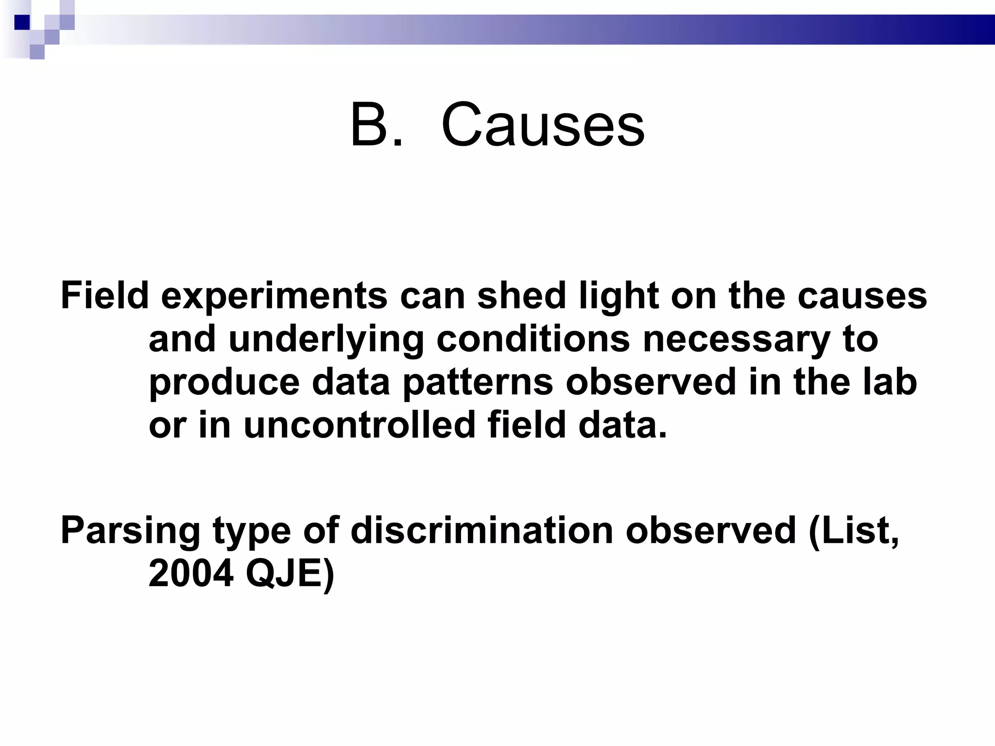 B.  Causes Field experiments can shed light on the causes and underlying conditions necessary to produce data patterns observed in the lab or in uncontrolled field data. Parsing type of discrimination observed (List, 2004 QJE) 