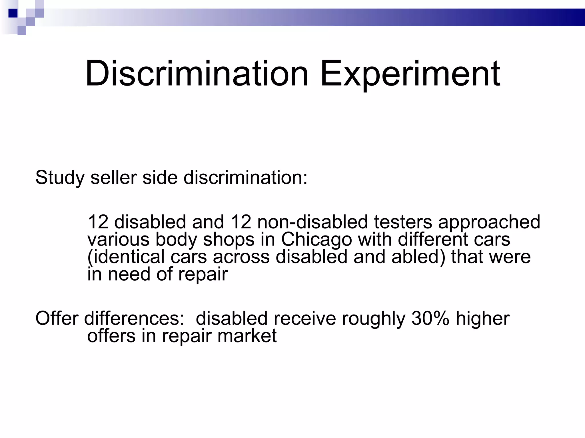 Discrimination Experiment   Study seller side discrimination:  12 disabled and 12 non-disabled testers approached various body shops in Chicago with different cars (identical cars across disabled and abled) that were in need of repair Offer differences:  disabled receive roughly 30% higher offers in repair market 
