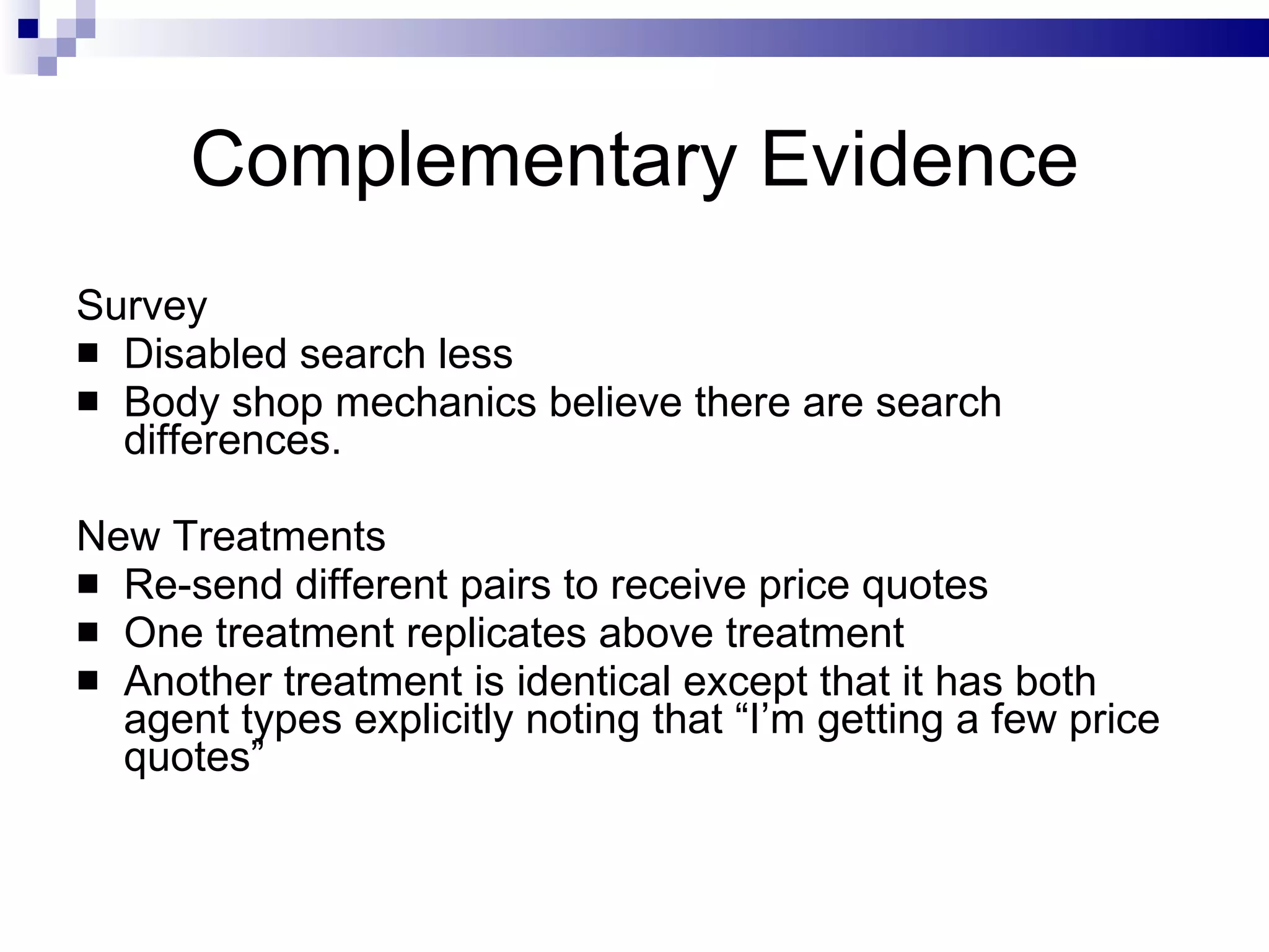 Complementary Evidence Survey Disabled search less Body shop mechanics believe there are search differences. New Treatments Re-send different pairs to receive price quotes One treatment replicates above treatment Another treatment is identical except that it has both agent types explicitly noting that “I’m getting a few price quotes” 