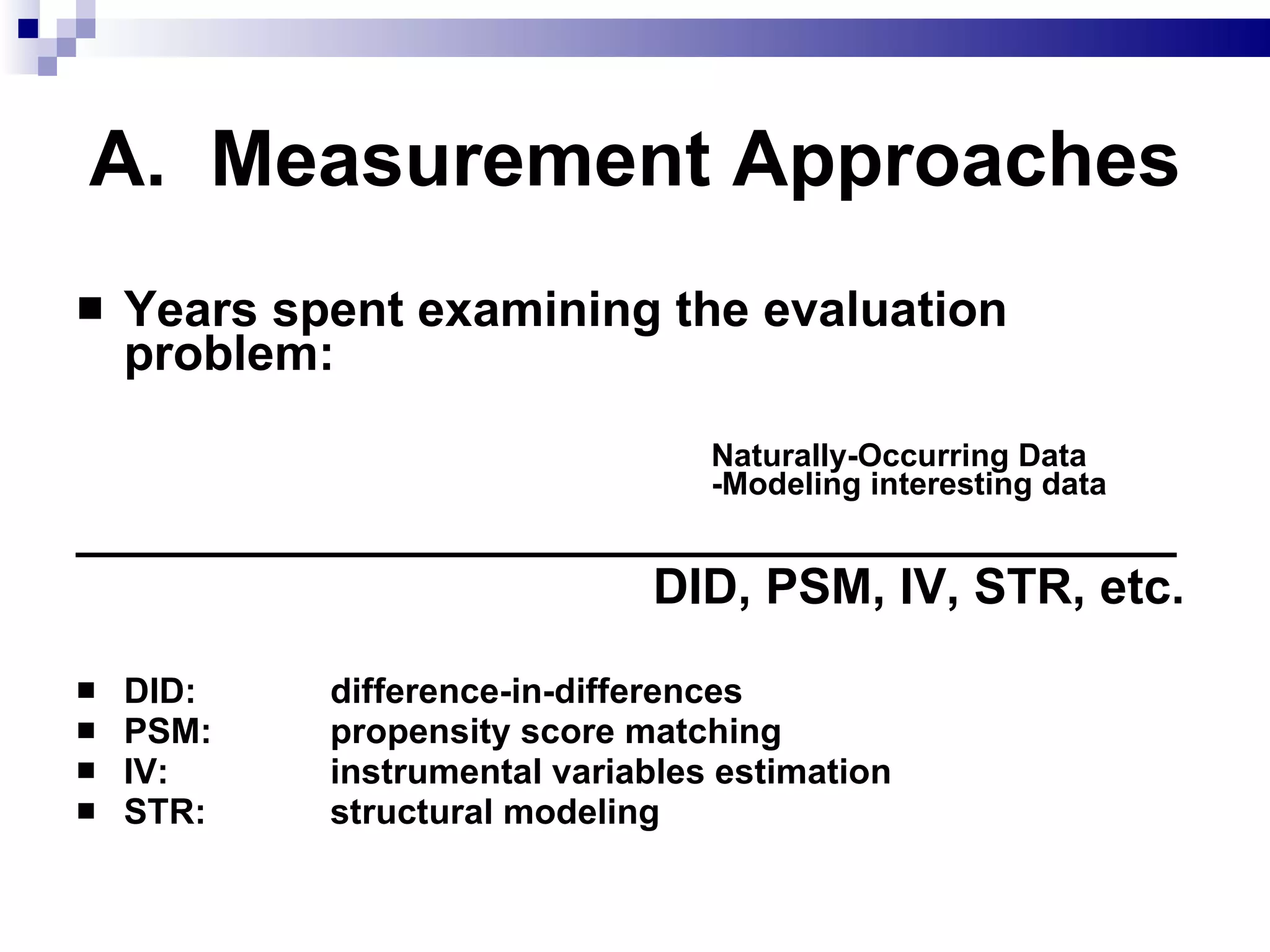 A.  Measurement Approaches Years spent examining the evaluation problem: Naturally-Occurring Data   -Modeling interesting data ________________________________________         DID, PSM, IV, STR, etc. DID: difference-in-differences PSM:  propensity score matching IV:  instrumental variables estimation STR:  structural modeling 