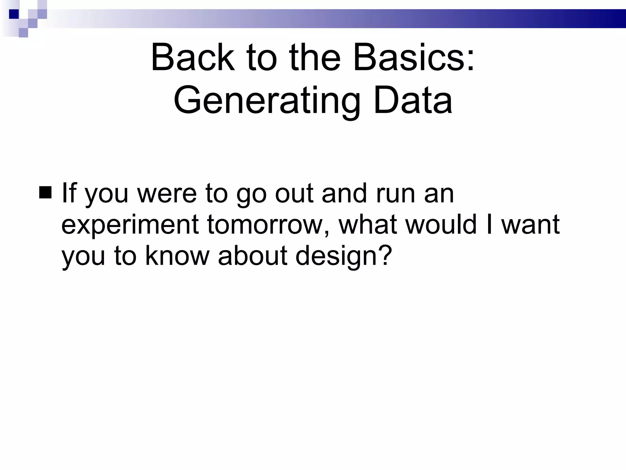 Back to the Basics: Generating Data If you were to go out and run an experiment tomorrow, what would I want you to know about design? 