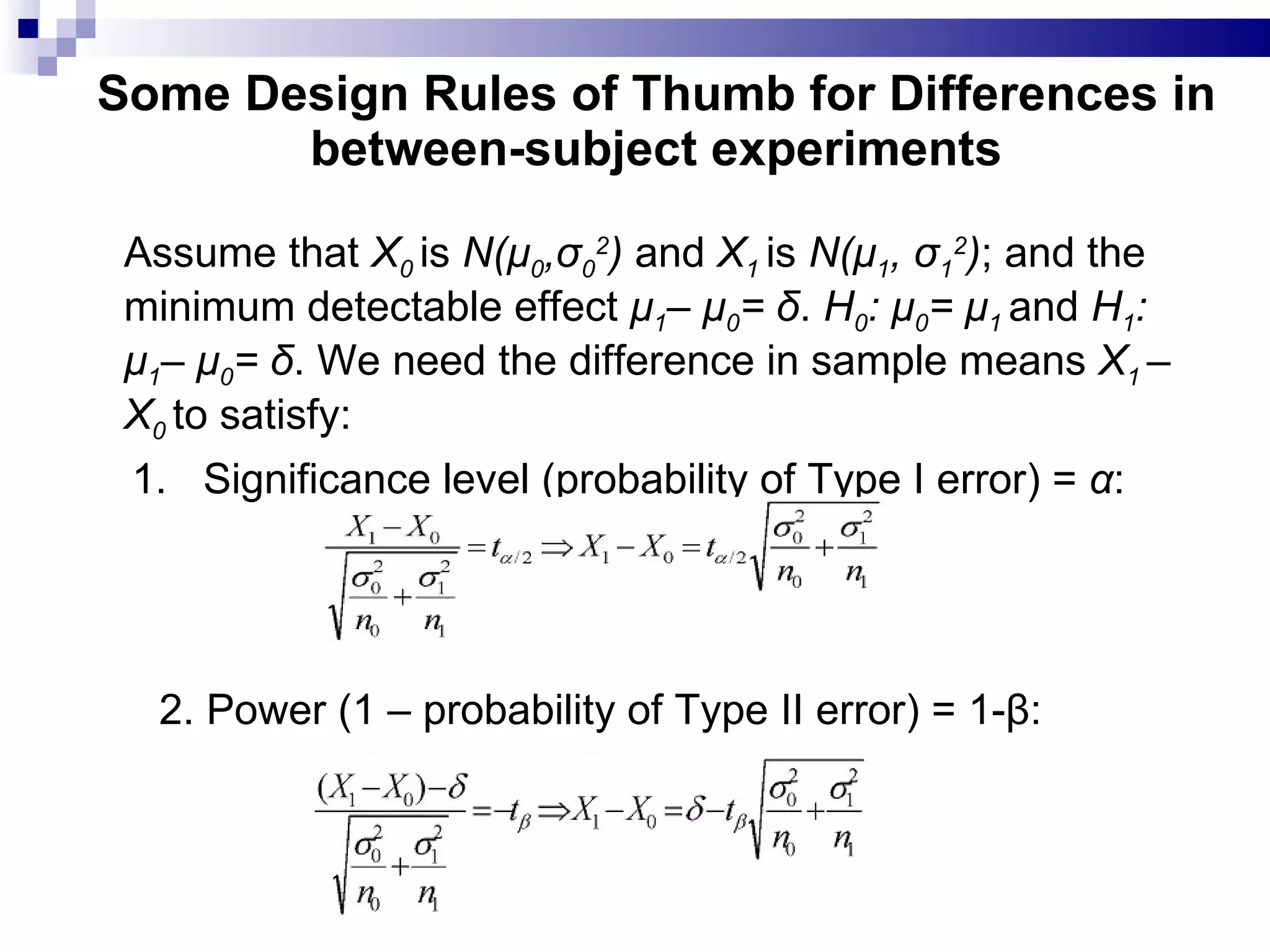 Some Design Rules of Thumb for Differences in between-subject experiments Assume that  X 0   is  N(μ 0 ,σ 0 2 )  and  X 1  is  N(μ 1 , σ 1 2 ) ; and the minimum detectable effect  μ 1 – μ 0 = δ .  H 0 : μ 0 = μ 1   and  H 1 : μ 1 – μ 0 = δ . We need the difference in sample means  X 1  –X 0   to satisfy: 1. Significance level (probability of Type I error) =  α : 2. Power (1 – probability of Type II error) = 1-β:  