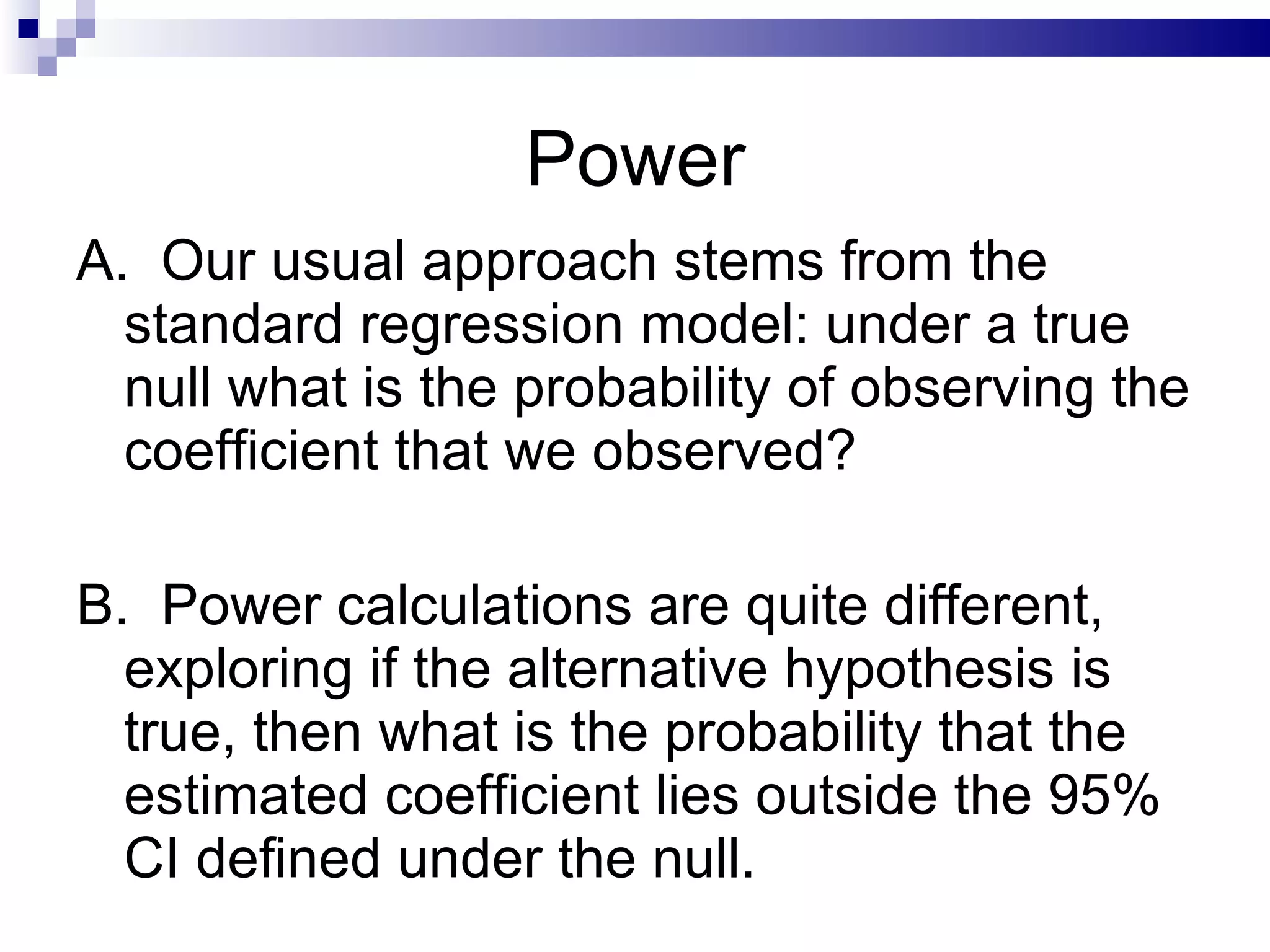 Power A.  Our usual approach stems from the standard regression model: under a true null what is the probability of observing the coefficient that we observed?  B.  Power calculations are quite different, exploring if the alternative hypothesis is true, then what is the probability that the estimated coefficient lies outside the 95% CI defined under the null. 