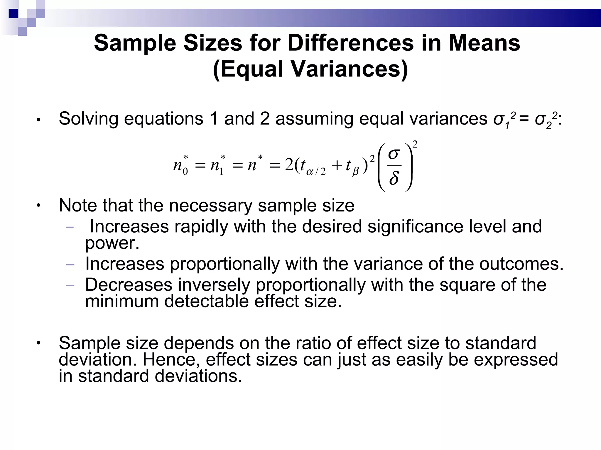 Sample Sizes for Differences in Means  (Equal Variances) Solving equations 1 and 2 assuming equal variances  σ 1 2  =  σ 2 2 :  Note that the necessary sample size Increases rapidly with the desired significance level and power. Increases proportionally with the variance of the outcomes. Decreases inversely proportionally with the square of the minimum detectable effect size. Sample size depends on the ratio of effect size to standard deviation. Hence, effect sizes can just as easily be expressed in standard deviations. 