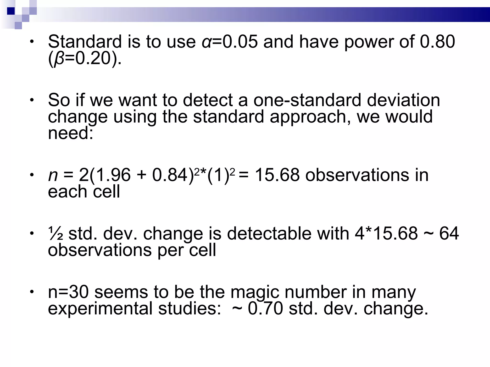 Standard is to use  α =0.05 and have power of 0.80  ( β =0.20). So if we want to detect a one-standard deviation change using the standard approach, we would need: n  = 2(1.96 + 0.84) 2 *(1) 2  = 15.68 observations in each cell  ½ std. dev. change is detectable with 4*15.68 ~ 64 observations per cell n=30 seems to be the magic number in many experimental studies:  ~ 0.70 std. dev. change. 