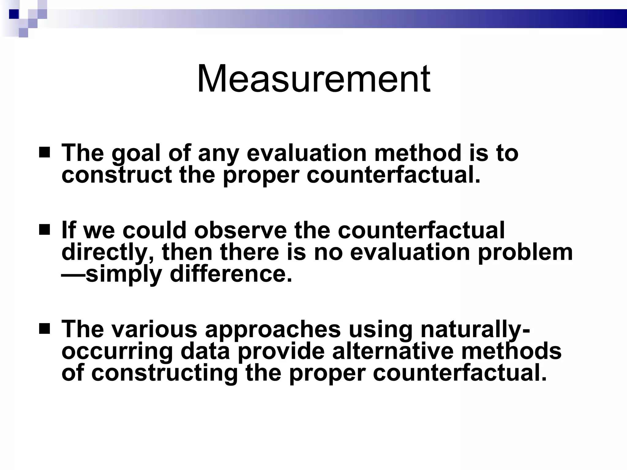 Measurement The goal of any evaluation method is to construct the proper counterfactual. If we could observe the counterfactual directly, then there is no evaluation problem—simply difference.  The various approaches using naturally-occurring data provide alternative methods of constructing the proper counterfactual.   