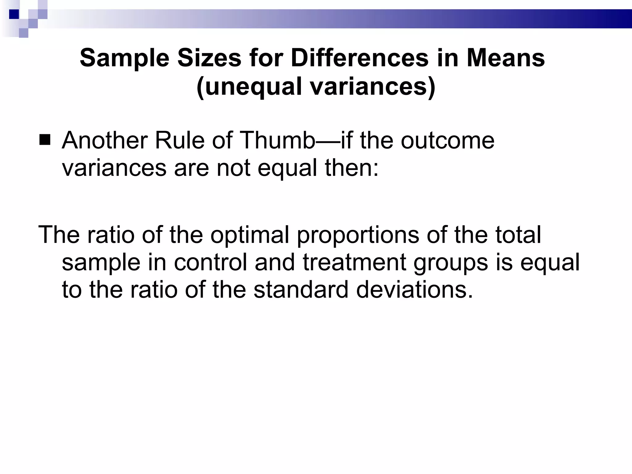 Sample Sizes for Differences in Means  (unequal variances) Another Rule of Thumb—if the outcome variances are not equal then: The ratio of the optimal proportions of the total sample in control and treatment groups is equal to the ratio of the standard deviations. 