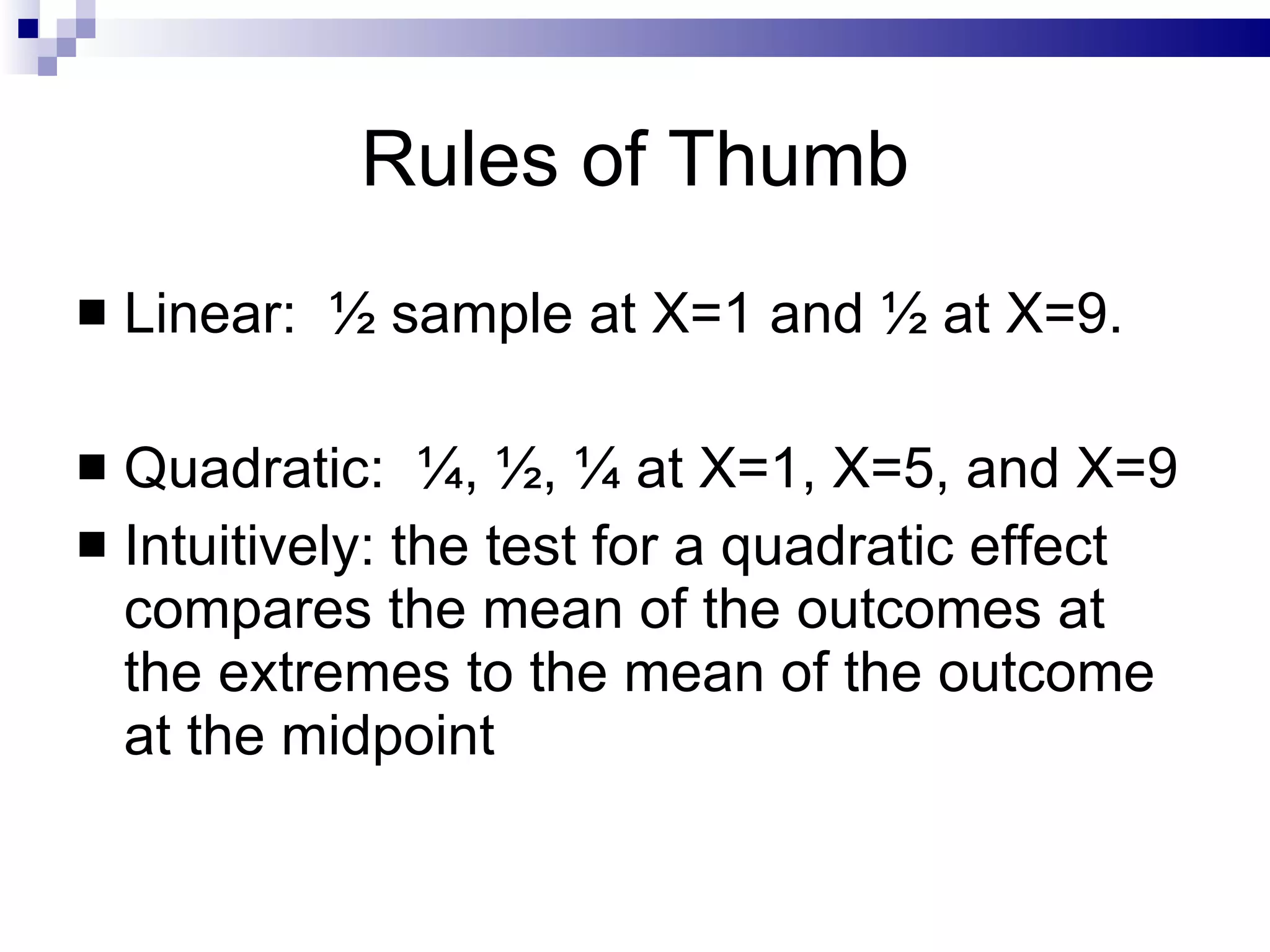 Rules of Thumb Linear:  ½ sample at X=1 and ½ at X=9. Quadratic:  ¼, ½, ¼ at X=1, X=5, and X=9 Intuitively: the test for a quadratic effect compares the mean of the outcomes at the extremes to the mean of the outcome at the midpoint 