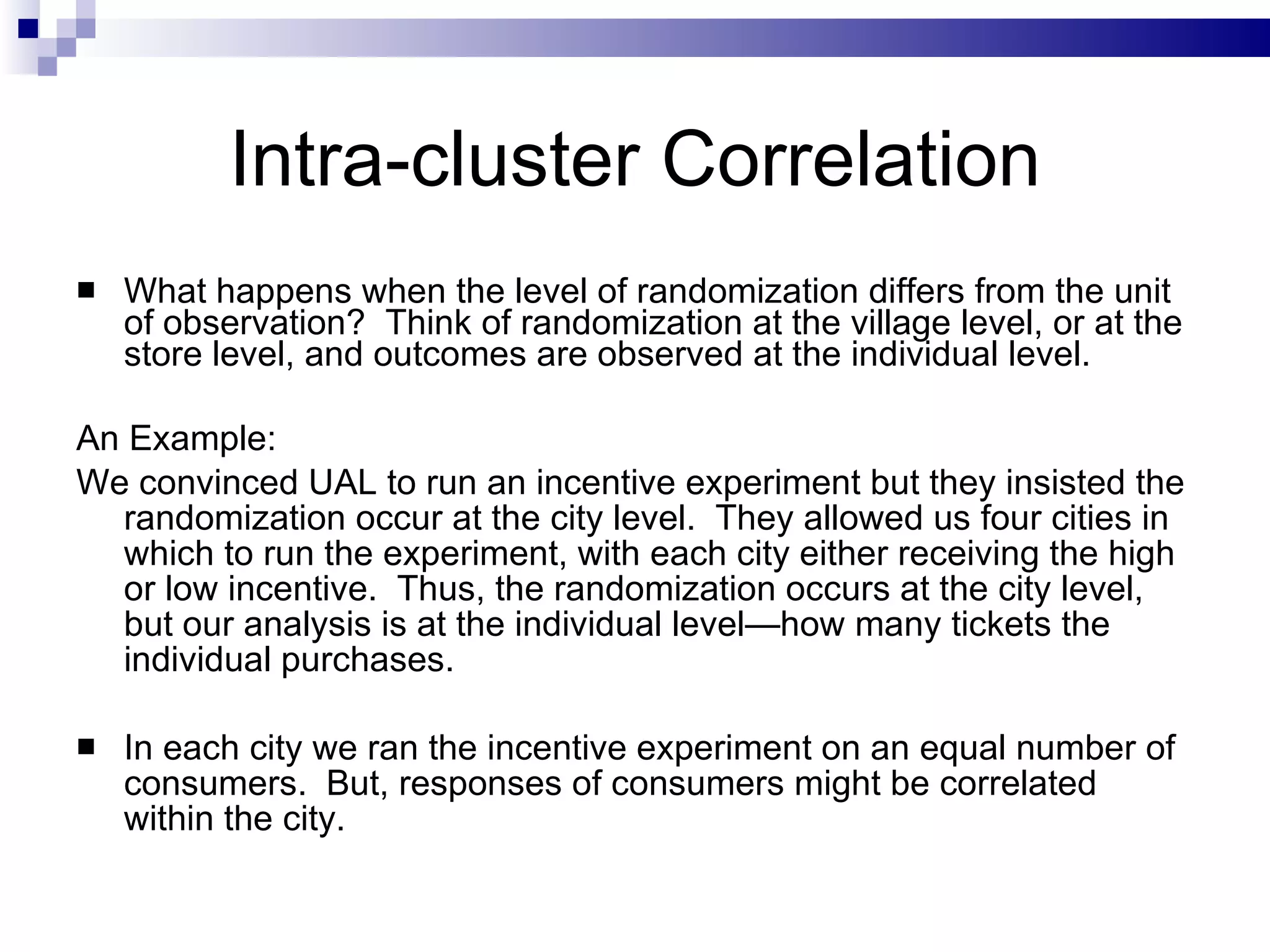Intra-cluster Correlation What happens when the level of randomization differs from the unit of observation?  Think of randomization at the village level, or at the store level, and outcomes are observed at the individual level.  An Example: We convinced UAL to run an incentive experiment but they insisted the randomization occur at the city level.  They allowed us four cities in which to run the experiment, with each city either receiving the high or low incentive.  Thus, the randomization occurs at the city level, but our analysis is at the individual level—how many tickets the individual purchases. In each city we ran the incentive experiment on an equal number of consumers.  But, responses of consumers might be correlated within the city. 