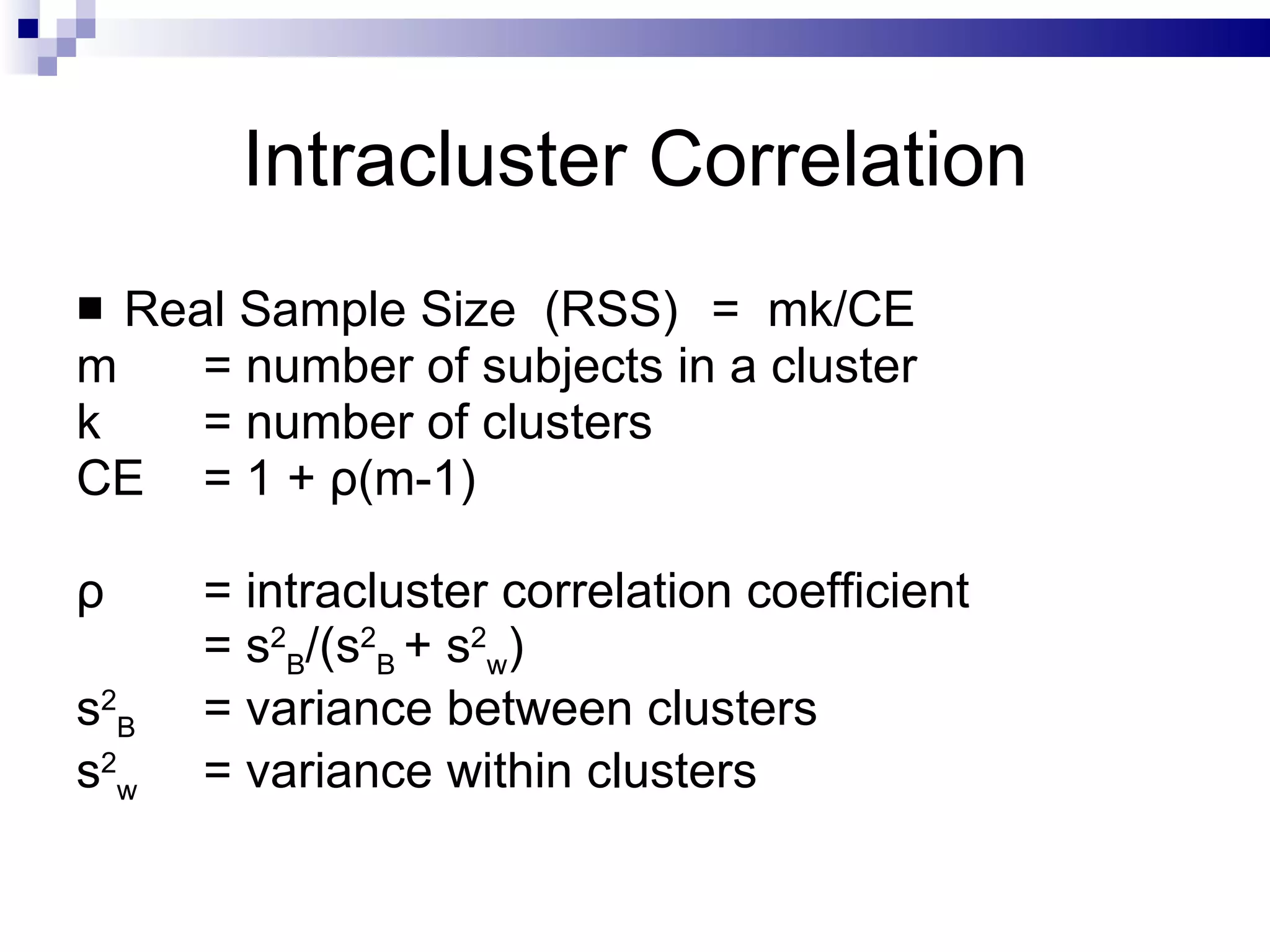 Intracluster Correlation Real Sample Size  (RSS)  =  mk/CE m  = number of subjects in a cluster k  = number of clusters CE  = 1 +  ρ (m-1) ρ   = intracluster correlation coefficient = s 2 B /(s 2 B  + s 2 w ) s 2 B  = variance between clusters s 2 w  = variance within clusters 