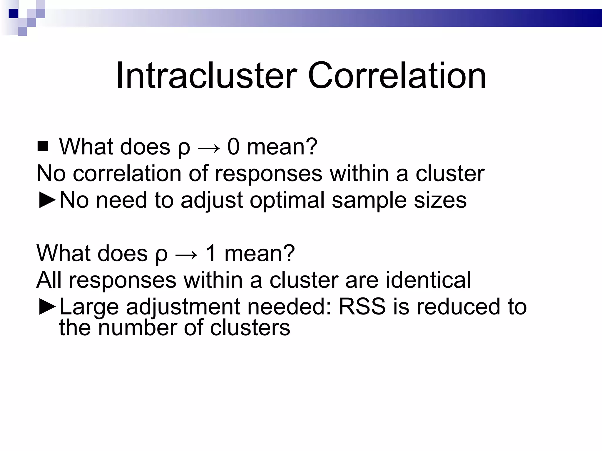 Intracluster Correlation What does  ρ  -> 0 mean?  No correlation of responses within a cluster ► No need to adjust optimal sample sizes What does  ρ  -> 1 mean? All responses within a cluster are identical ► Large adjustment needed: RSS is reduced to the number of clusters  