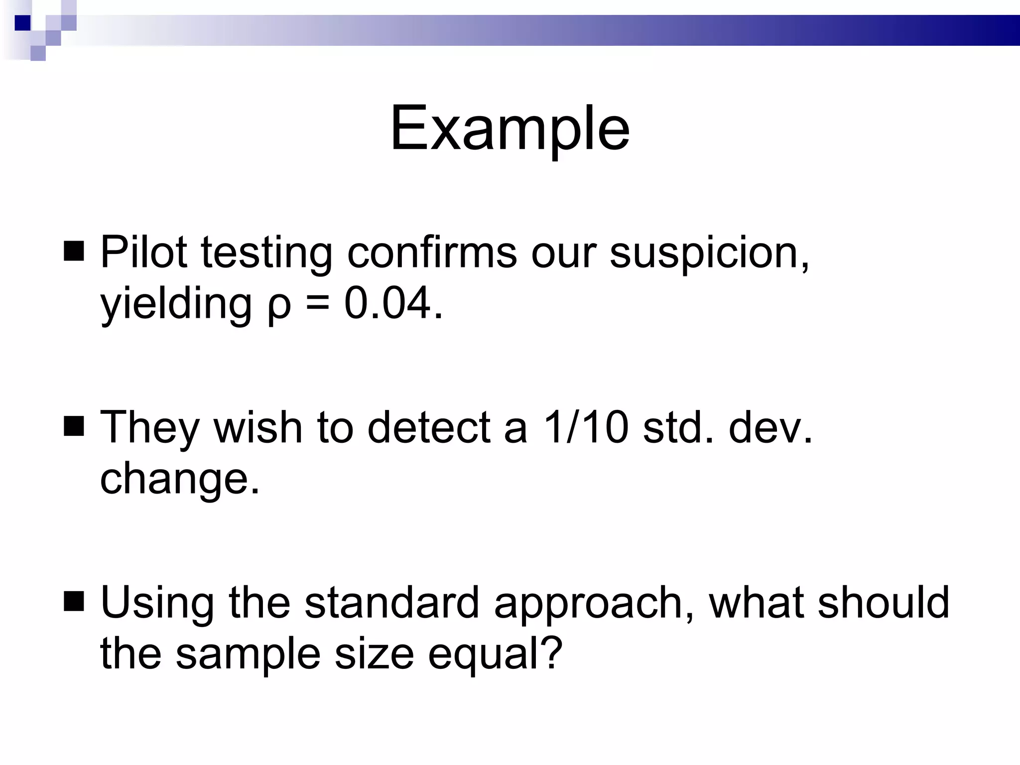 Example Pilot testing confirms our suspicion, yielding  ρ  = 0.04. They wish to detect a 1/10 std. dev. change. Using the standard approach, what should the sample size equal?  
