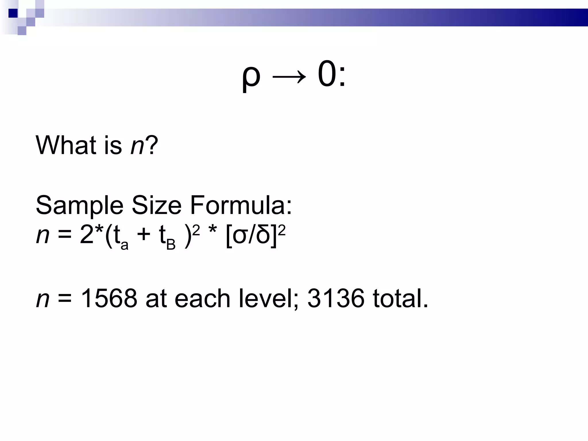 ρ  -> 0: What is  n ? Sample Size Formula: n  = 2*(t a  + t B  ) 2  * [σ/δ] 2 n  = 1568 at each level; 3136 total. 