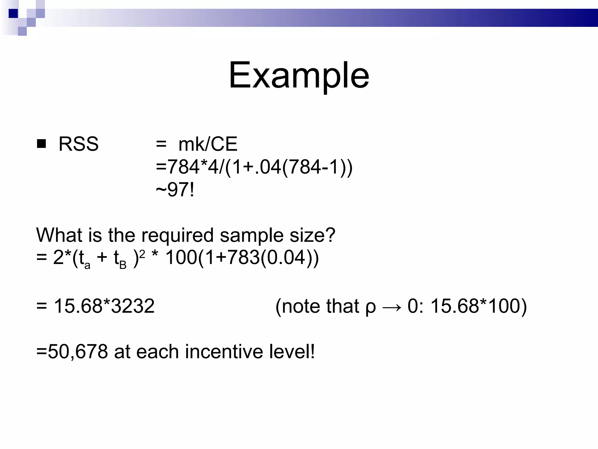 Example RSS  =  mk/CE =784*4/(1+.04(784-1)) ~97! What is the required sample size? = 2*(t a  + t B  ) 2  * 100(1+783(0.04)) = 15.68*3232 (note that  ρ  -> 0:  15.68*100) =50,678 at each incentive level! 