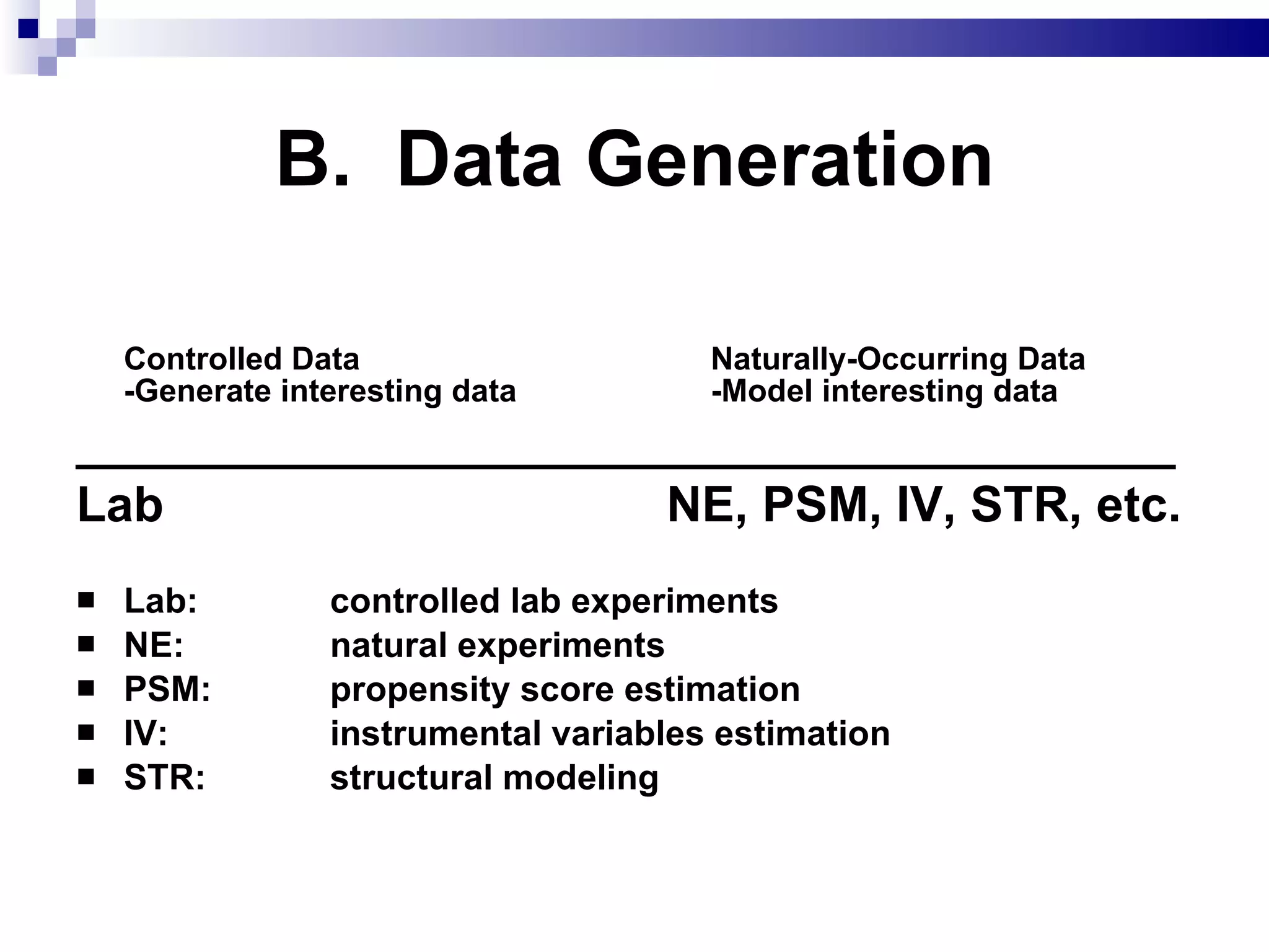 B.  Data Generation Controlled Data Naturally-Occurring Data   -Generate interesting data -Model interesting data ________________________________________ Lab        NE, PSM, IV, STR, etc. Lab:  controlled lab experiments NE:  natural experiments PSM:  propensity score estimation IV:  instrumental variables estimation STR:  structural modeling 