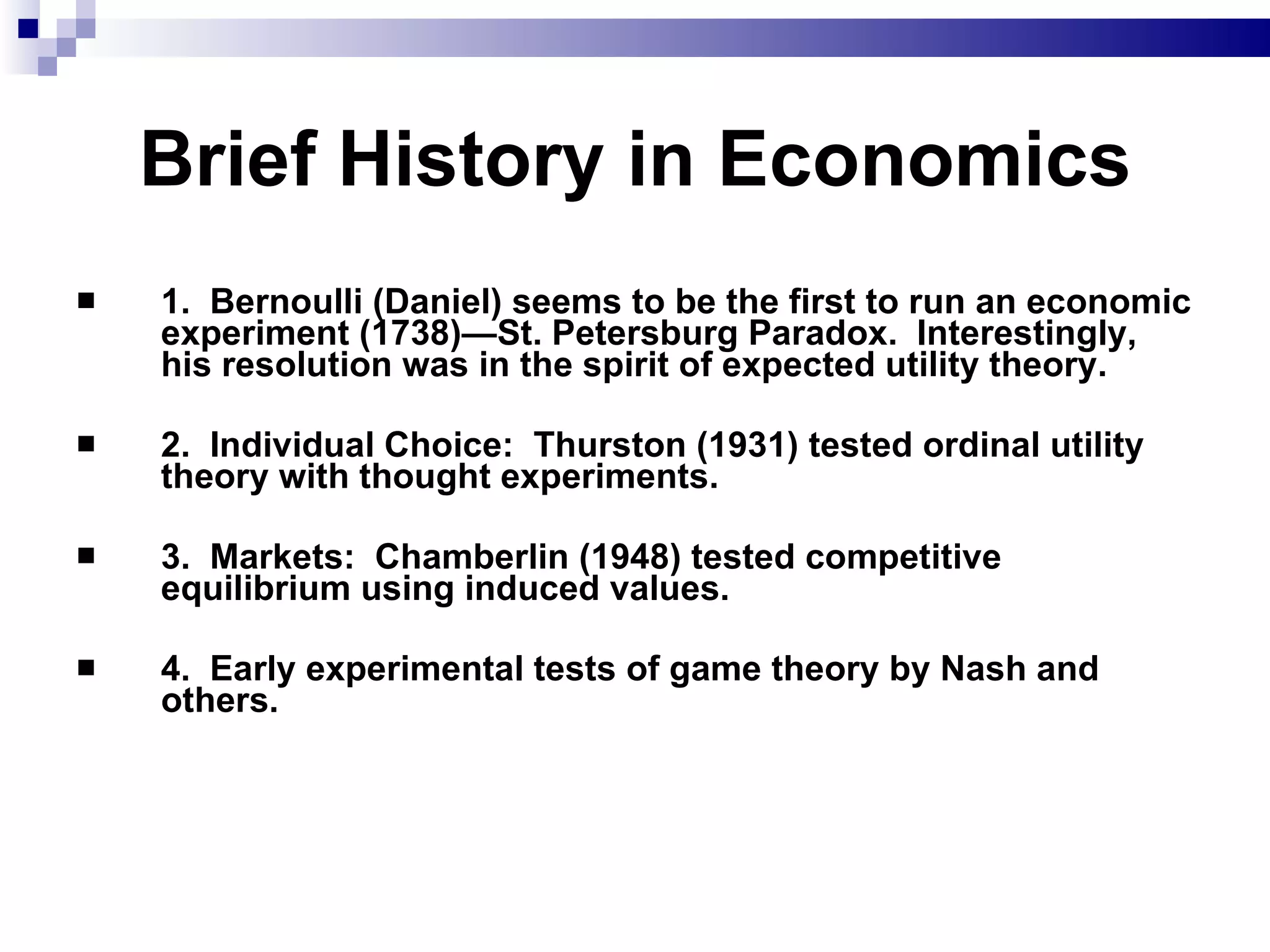 Brief History in Economics 1.  Bernoulli (Daniel) seems to be the first to run an economic experiment (1738)—St. Petersburg Paradox.  Interestingly, his resolution was in the spirit of expected utility theory. 2.  Individual Choice:  Thurston (1931) tested ordinal utility theory with thought experiments. 3.  Markets:  Chamberlin (1948) tested competitive equilibrium using induced values. 4.  Early experimental tests of game theory by Nash and others.   