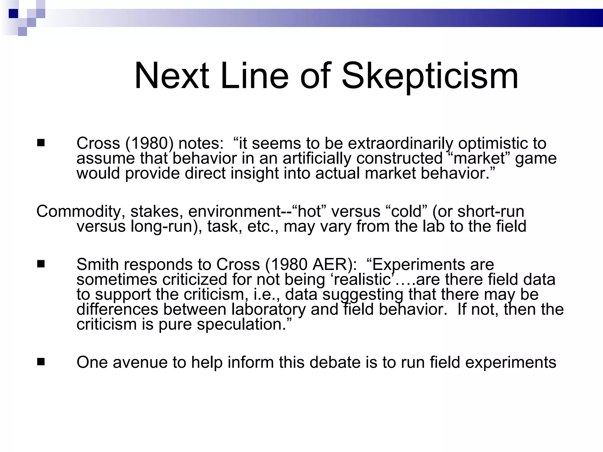 Next Line of Skepticism  Cross (1980) notes:  “it seems to be extraordinarily optimistic to assume that behavior in an artificially constructed “market” game would provide direct insight into actual market behavior.” Commodity, stakes, environment--“hot” versus “cold” (or short-run versus long-run), task, etc., may vary from the lab to the field Smith responds to Cross (1980 AER):  “Experiments are sometimes criticized for not being ‘realistic’….are there field data to support the criticism, i.e., data suggesting that there may be differences between laboratory and field behavior.  If not, then the criticism is pure speculation.”  One avenue to help inform this debate is to run field experiments  