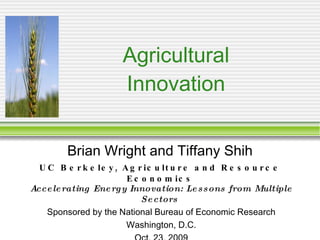 Agricultural Innovation Brian Wright and Tiffany Shih UC Berkeley, Agriculture and Resource Economics Accelerating Energy Innovation: Lessons from Multiple Sectors   Sponsored by the National Bureau of Economic Research Washington, D.C. Oct. 23, 2009 