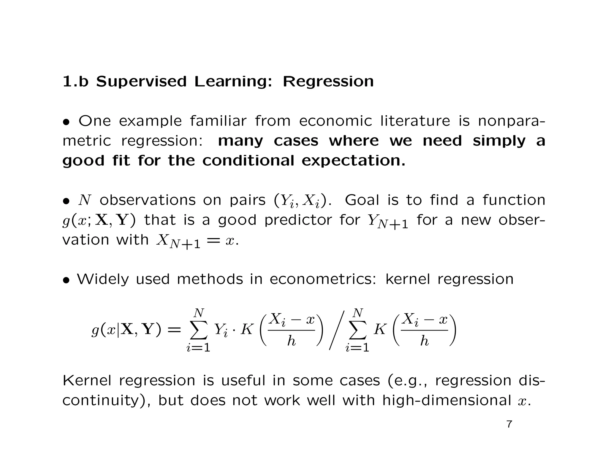1.b Supervised Learning: Regression
• One example familiar from economic literature is nonpara-
metric regression: many cases where we need simply a
good ﬁt for the conditional expectation.
• N observations on pairs (Yi, Xi). Goal is to ﬁnd a function
g(x; X, Y) that is a good predictor for YN+1 for a new obser-
vation with XN+1 = x.
• Widely used methods in econometrics: kernel regression
g(x|X, Y) =
N
i=1
Yi · K
Xi − x
h
N
i=1
K
Xi − x
h
Kernel regression is useful in some cases (e.g., regression dis-
continuity), but does not work well with high-dimensional x.
7
 