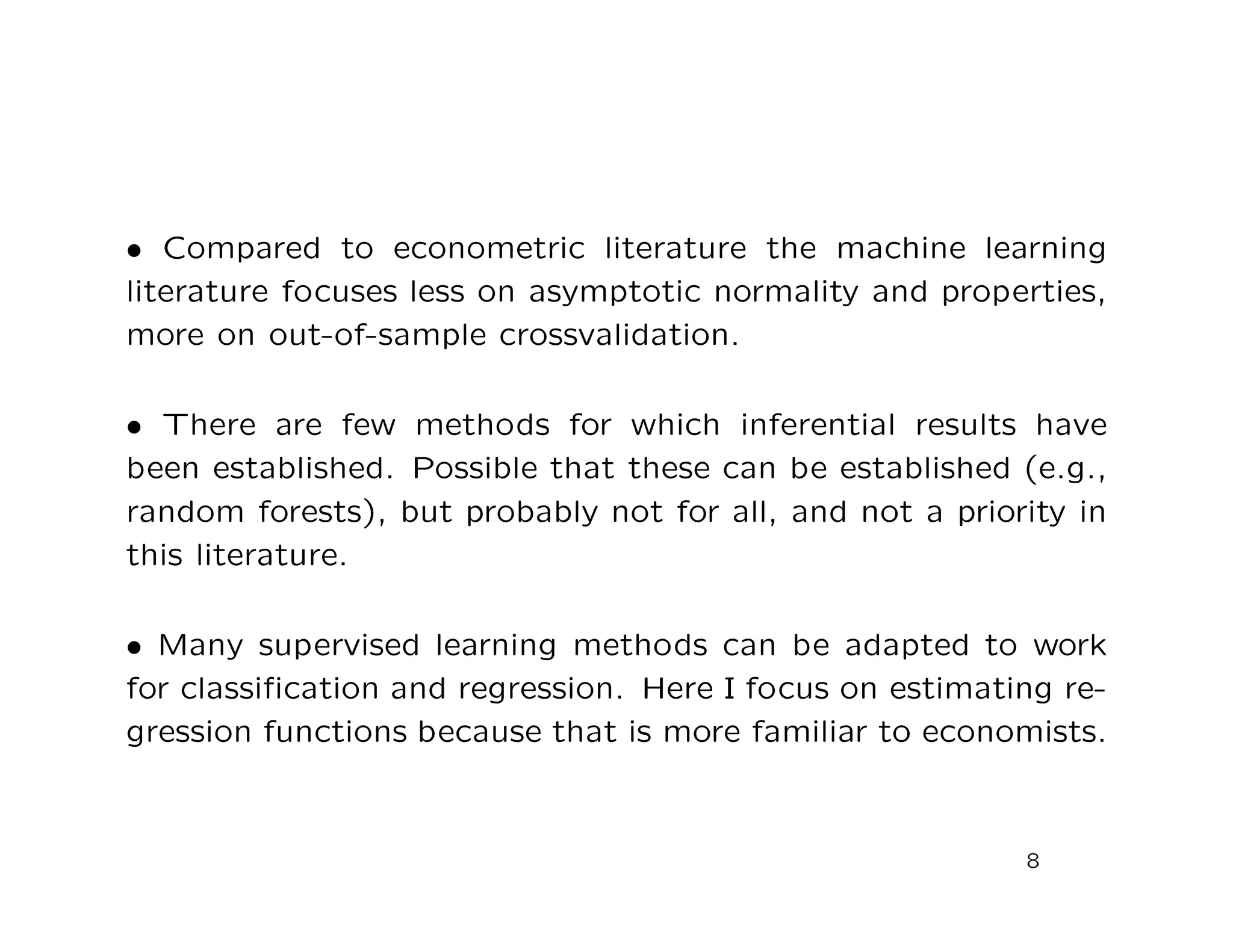 • Compared to econometric literature the machine learning
literature focuses less on asymptotic normality and properties,
more on out-of-sample crossvalidation.
• There are few methods for which inferential results have
been established. Possible that these can be established (e.g.,
random forests), but probably not for all, and not a priority in
this literature.
• Many supervised learning methods can be adapted to work
for classiﬁcation and regression. Here I focus on estimating re-
gression functions because that is more familiar to economists.
8
 