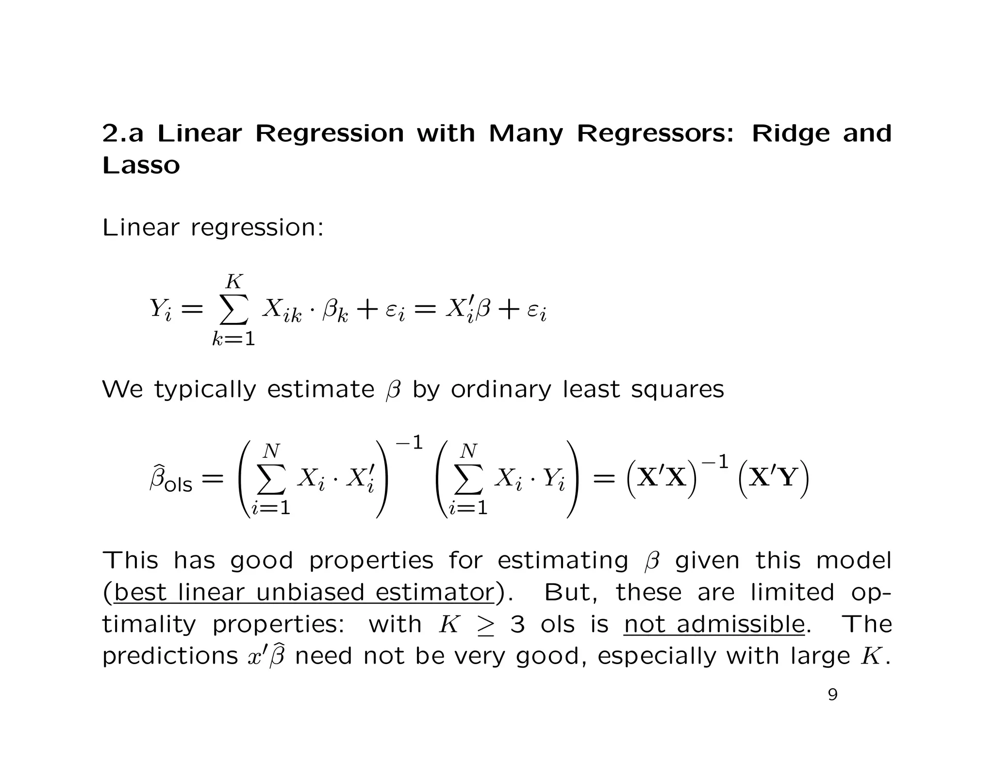 2.a Linear Regression with Many Regressors: Ridge and
Lasso
Linear regression:
Yi =
K
k=1
Xik · βk + εi = Xiβ + εi
We typically estimate β by ordinary least squares
ˆβols =


N
i=1
Xi · Xi


−1 

N
i=1
Xi · Yi

 = X X
−1
X Y
This has good properties for estimating β given this model
(best linear unbiased estimator). But, these are limited op-
timality properties: with K ≥ 3 ols is not admissible. The
predictions x ˆβ need not be very good, especially with large K.
9
 
