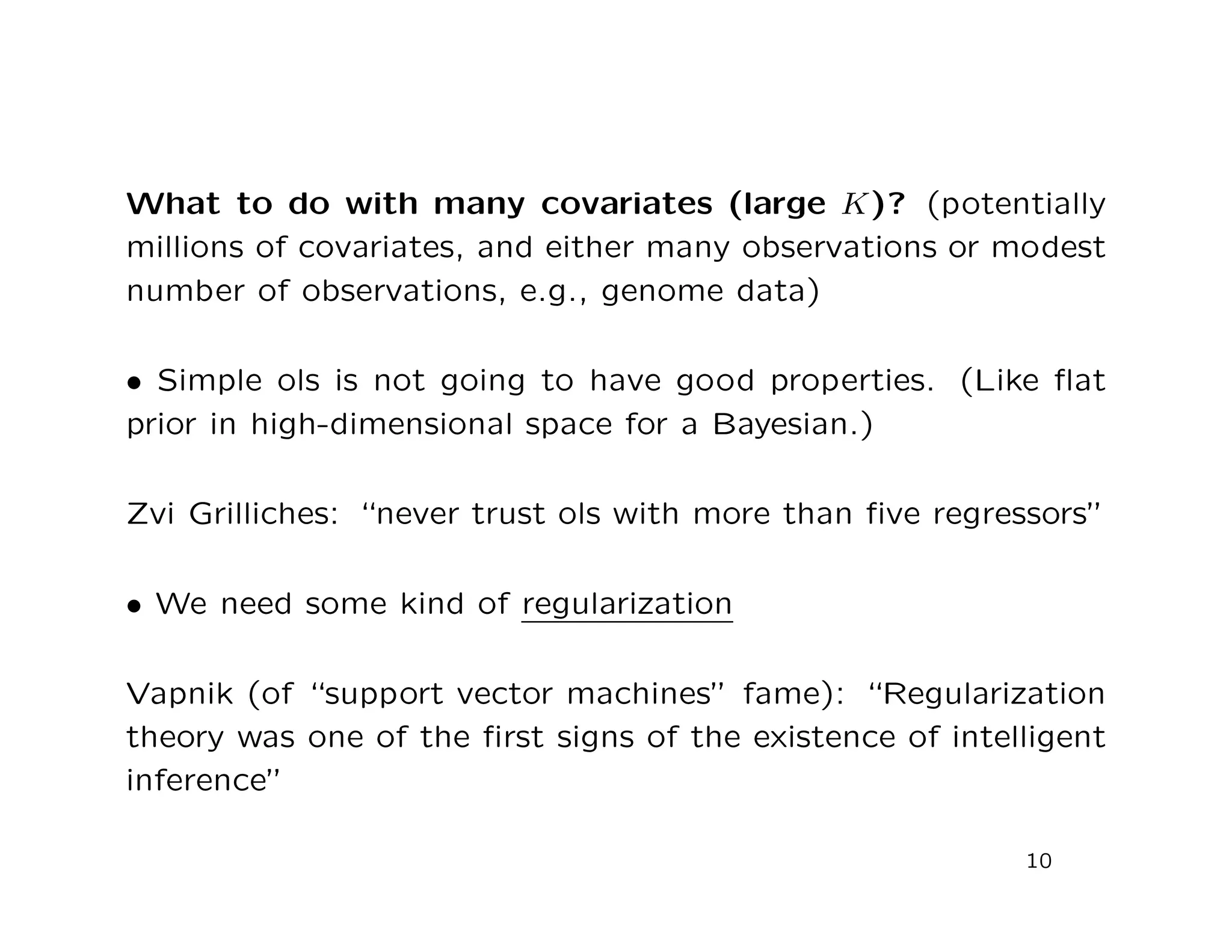 What to do with many covariates (large K)? (potentially
millions of covariates, and either many observations or modest
number of observations, e.g., genome data)
• Simple ols is not going to have good properties. (Like ﬂat
prior in high-dimensional space for a Bayesian.)
Zvi Grilliches: “never trust ols with more than ﬁve regressors”
• We need some kind of regularization
Vapnik (of “support vector machines” fame): “Regularization
theory was one of the ﬁrst signs of the existence of intelligent
inference”
10
 