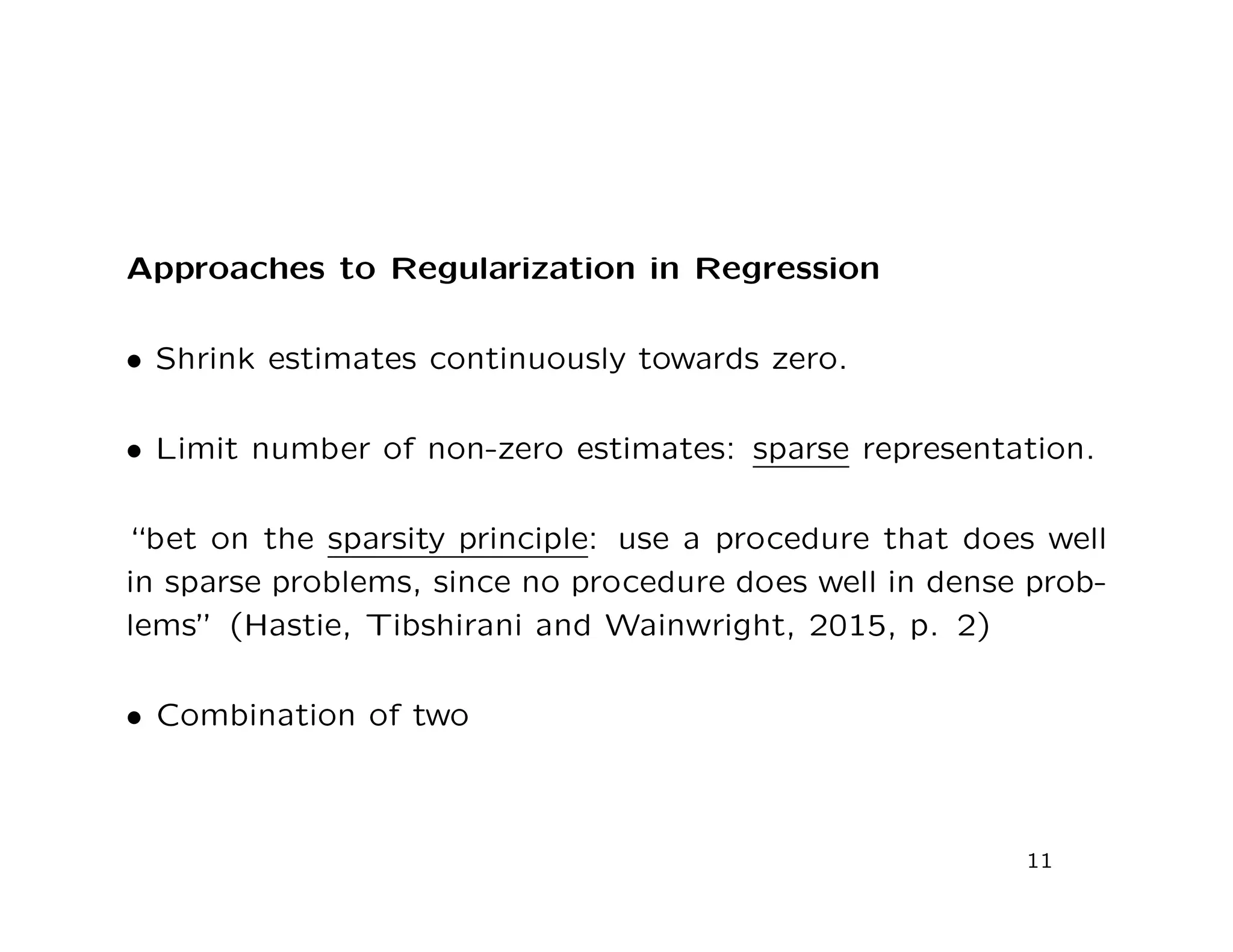 Approaches to Regularization in Regression
• Shrink estimates continuously towards zero.
• Limit number of non-zero estimates: sparse representation.
“bet on the sparsity principle: use a procedure that does well
in sparse problems, since no procedure does well in dense prob-
lems” (Hastie, Tibshirani and Wainwright, 2015, p. 2)
• Combination of two
11
 
