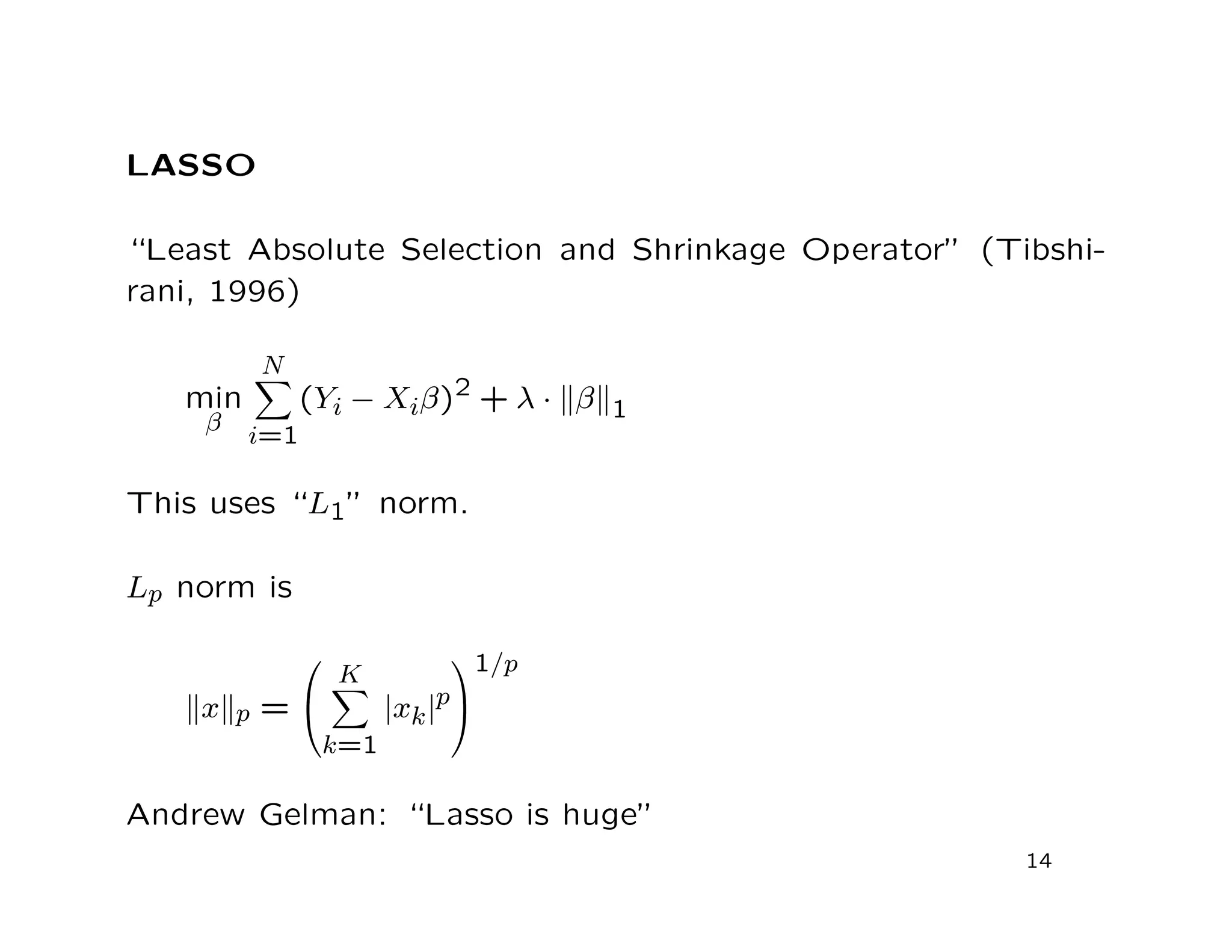 LASSO
“Least Absolute Selection and Shrinkage Operator” (Tibshi-
rani, 1996)
min
β
N
i=1
(Yi − Xiβ)2 + λ · β 1
This uses “L1” norm.
Lp norm is
x p =


K
k=1
|xk|p


1/p
Andrew Gelman: “Lasso is huge”
14
 