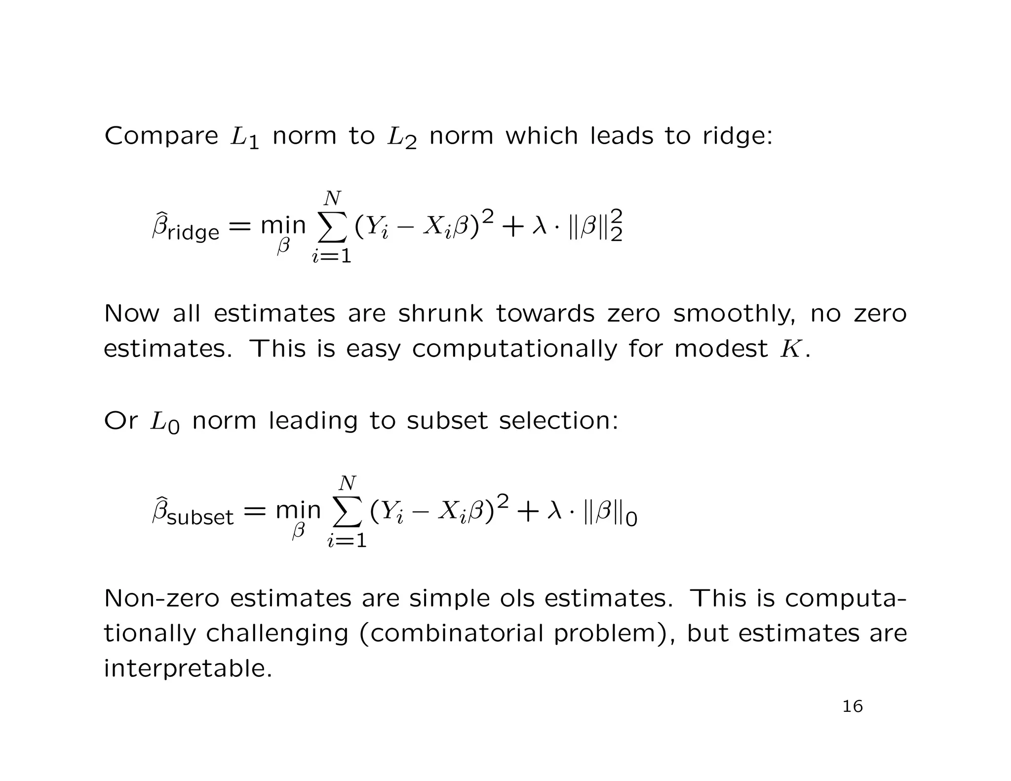 Compare L1 norm to L2 norm which leads to ridge:
ˆβridge = min
β
N
i=1
(Yi − Xiβ)2 + λ · β 2
2
Now all estimates are shrunk towards zero smoothly, no zero
estimates. This is easy computationally for modest K.
Or L0 norm leading to subset selection:
ˆβsubset = min
β
N
i=1
(Yi − Xiβ)2 + λ · β 0
Non-zero estimates are simple ols estimates. This is computa-
tionally challenging (combinatorial problem), but estimates are
interpretable.
16
 