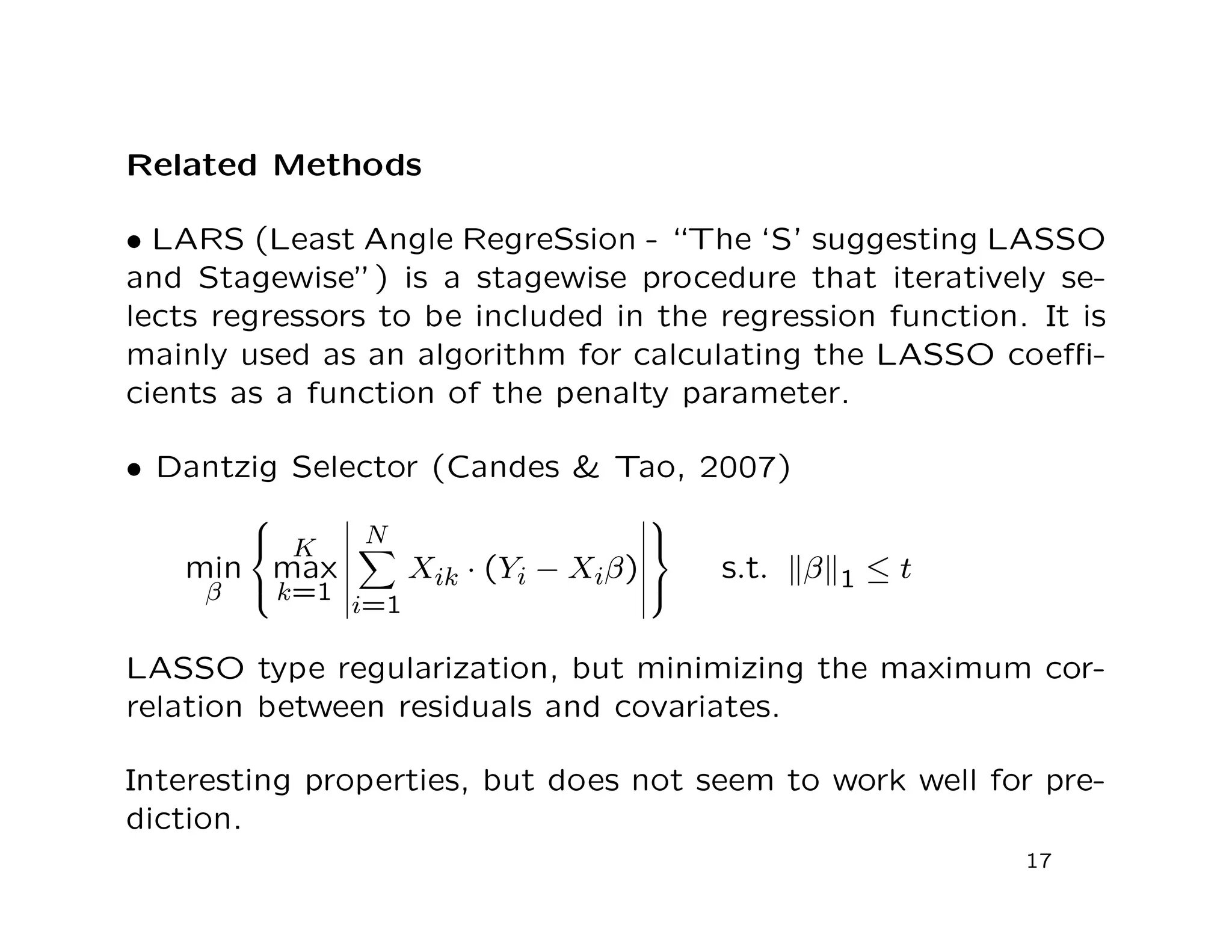 Related Methods
• LARS (Least Angle RegreSsion - “The ‘S’ suggesting LASSO
and Stagewise”) is a stagewise procedure that iteratively se-
lects regressors to be included in the regression function. It is
mainly used as an algorithm for calculating the LASSO coeﬃ-
cients as a function of the penalty parameter.
• Dantzig Selector (Candes & Tao, 2007)
min
β



K
max
k=1
N
i=1
Xik · (Yi − Xiβ)



s.t. β 1 ≤ t
LASSO type regularization, but minimizing the maximum cor-
relation between residuals and covariates.
Interesting properties, but does not seem to work well for pre-
diction.
17
 