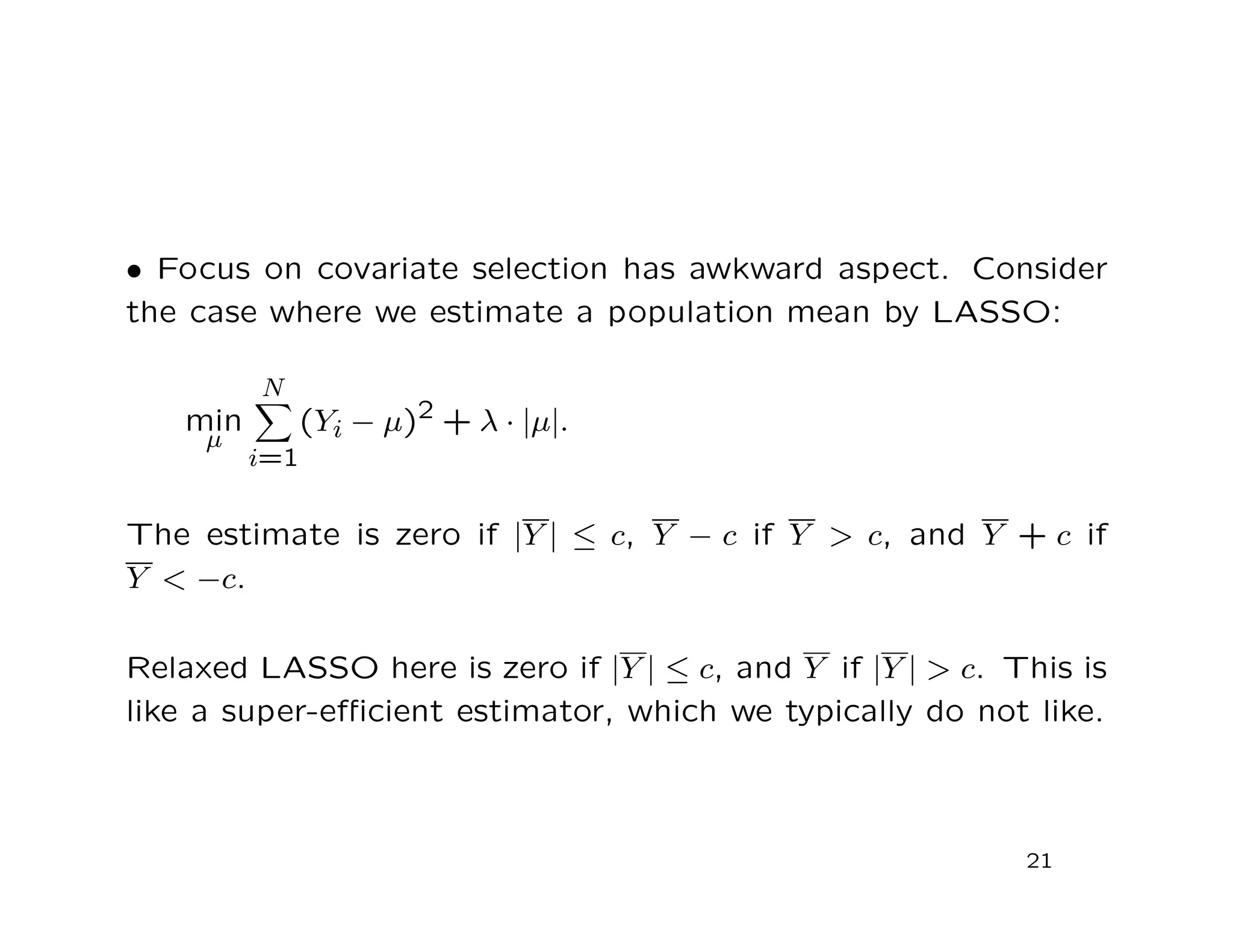 • Focus on covariate selection has awkward aspect. Consider
the case where we estimate a population mean by LASSO:
min
µ
N
i=1
(Yi − µ)2 + λ · |µ|.
The estimate is zero if |Y | ≤ c, Y − c if Y > c, and Y + c if
Y < −c.
Relaxed LASSO here is zero if |Y | ≤ c, and Y if |Y | > c. This is
like a super-eﬃcient estimator, which we typically do not like.
21
 