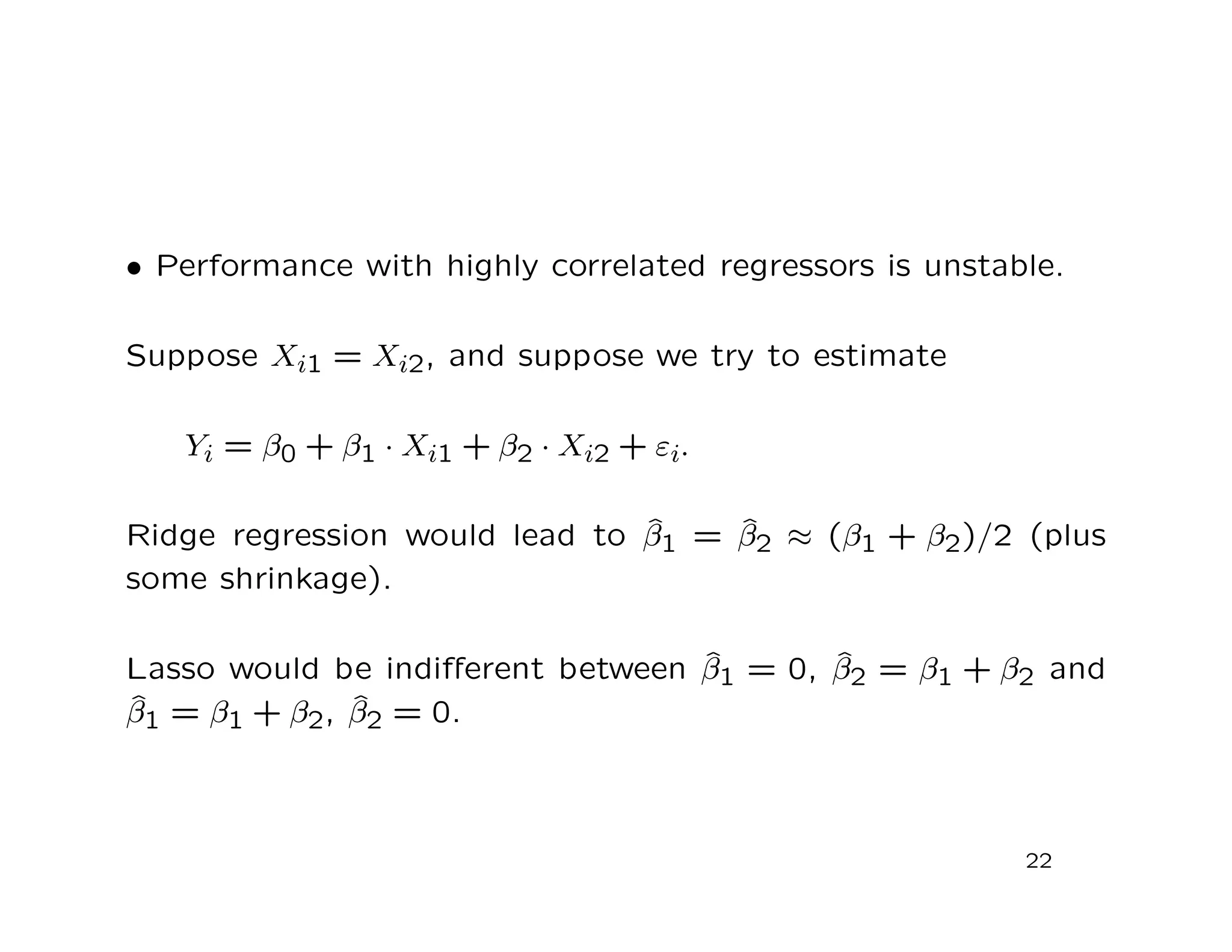 • Performance with highly correlated regressors is unstable.
Suppose Xi1 = Xi2, and suppose we try to estimate
Yi = β0 + β1 · Xi1 + β2 · Xi2 + εi.
Ridge regression would lead to ˆβ1 = ˆβ2 ≈ (β1 + β2)/2 (plus
some shrinkage).
Lasso would be indiﬀerent between ˆβ1 = 0, ˆβ2 = β1 + β2 and
ˆβ1 = β1 + β2, ˆβ2 = 0.
22
 