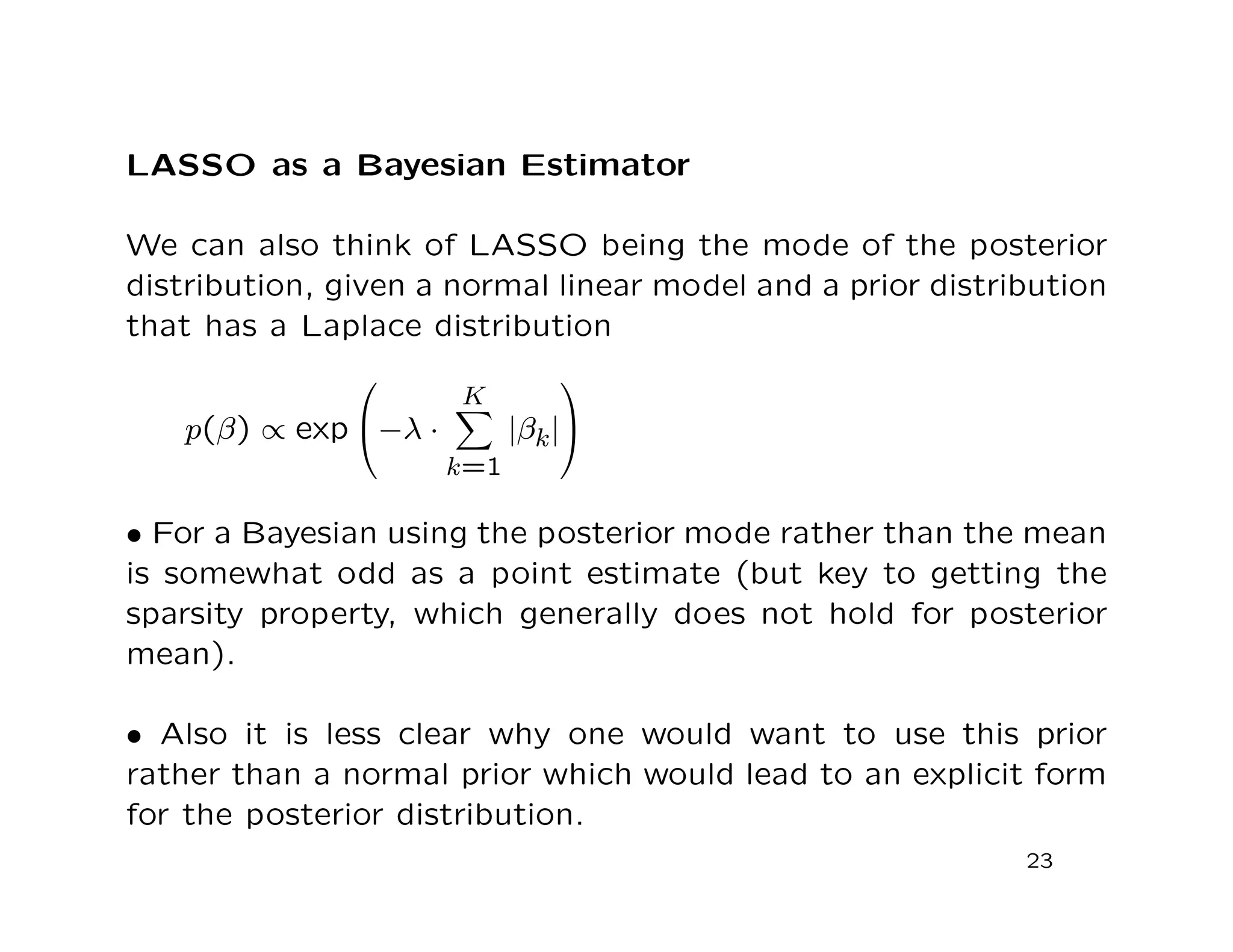 LASSO as a Bayesian Estimator
We can also think of LASSO being the mode of the posterior
distribution, given a normal linear model and a prior distribution
that has a Laplace distribution
p(β) ∝ exp

−λ ·
K
k=1
|βk|


• For a Bayesian using the posterior mode rather than the mean
is somewhat odd as a point estimate (but key to getting the
sparsity property, which generally does not hold for posterior
mean).
• Also it is less clear why one would want to use this prior
rather than a normal prior which would lead to an explicit form
for the posterior distribution.
23
 