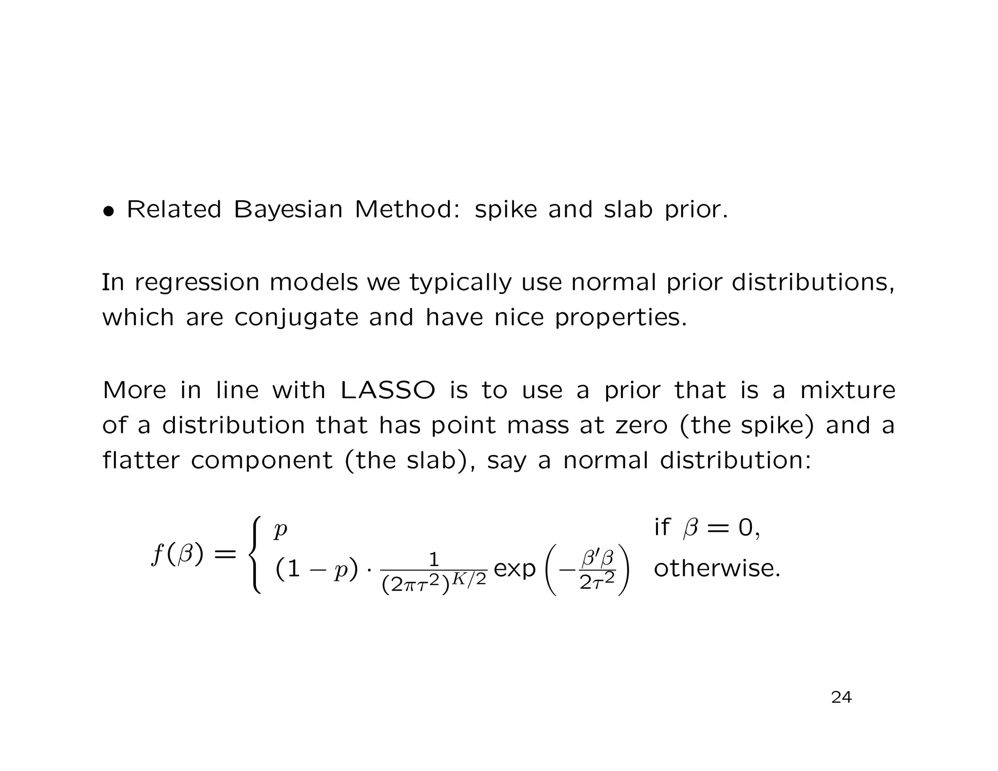 • Related Bayesian Method: spike and slab prior.
In regression models we typically use normal prior distributions,
which are conjugate and have nice properties.
More in line with LASSO is to use a prior that is a mixture
of a distribution that has point mass at zero (the spike) and a
ﬂatter component (the slab), say a normal distribution:
f(β) =



p if β = 0,
(1 − p) · 1
(2πτ2)K/2 exp −β β
2τ2 otherwise.
24
 