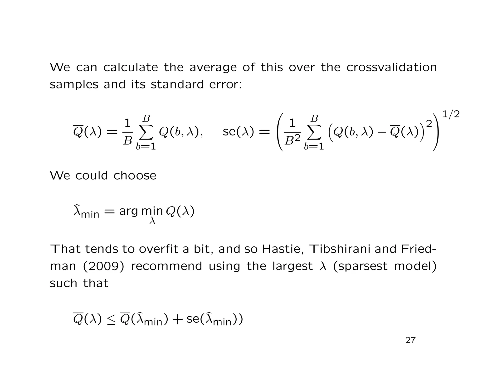 We can calculate the average of this over the crossvalidation
samples and its standard error:
Q(λ) =
1
B
B
b=1
Q(b, λ), se(λ) =


1
B2
B
b=1
Q(b, λ) − Q(λ)
2


1/2
We could choose
ˆλmin = arg min
λ
Q(λ)
That tends to overﬁt a bit, and so Hastie, Tibshirani and Fried-
man (2009) recommend using the largest λ (sparsest model)
such that
Q(λ) ≤ Q(ˆλmin) + se(ˆλmin))
27
 