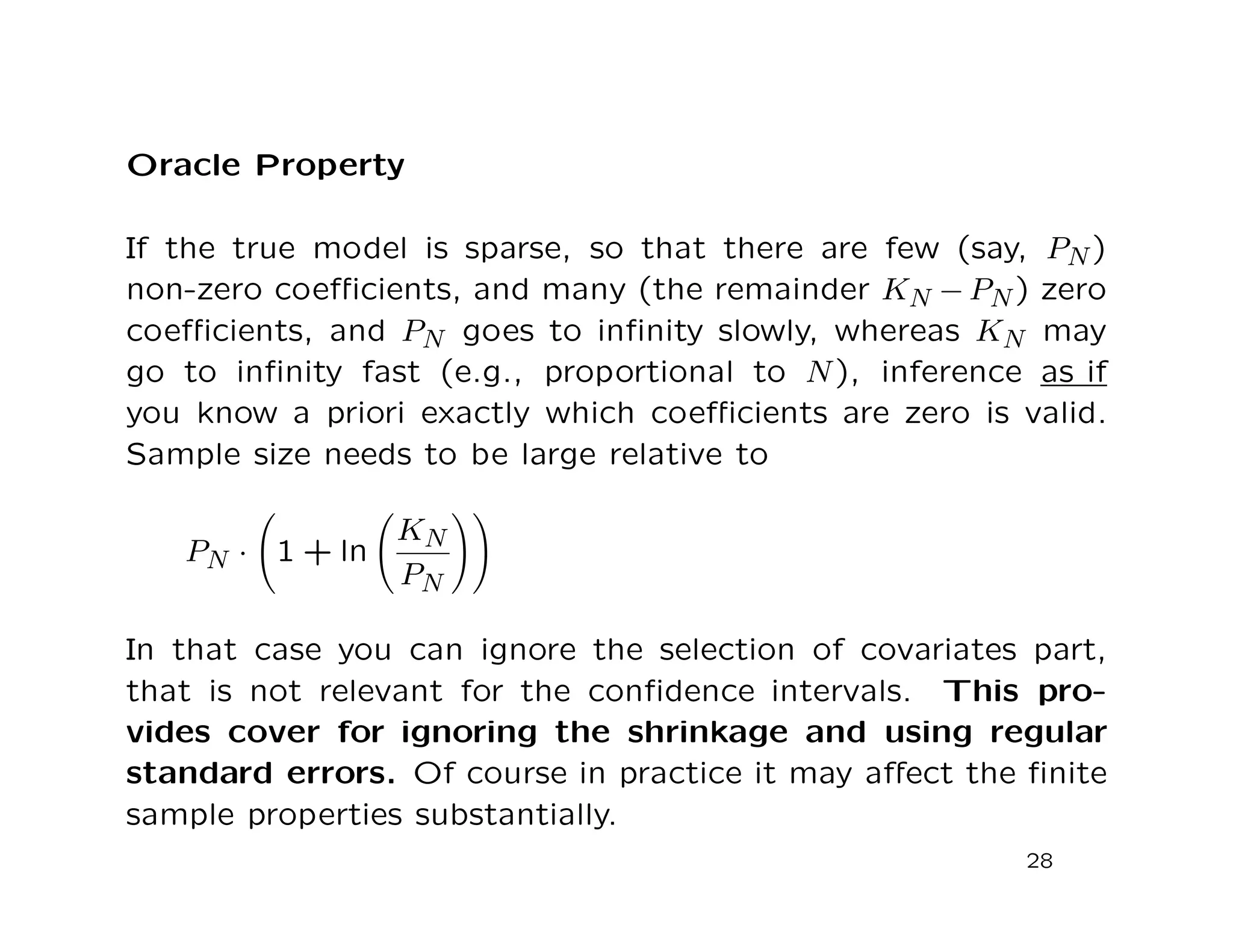 Oracle Property
If the true model is sparse, so that there are few (say, PN)
non-zero coeﬃcients, and many (the remainder KN − PN) zero
coeﬃcients, and PN goes to inﬁnity slowly, whereas KN may
go to inﬁnity fast (e.g., proportional to N), inference as if
you know a priori exactly which coeﬃcients are zero is valid.
Sample size needs to be large relative to
PN · 1 + ln
KN
PN
In that case you can ignore the selection of covariates part,
that is not relevant for the conﬁdence intervals. This pro-
vides cover for ignoring the shrinkage and using regular
standard errors. Of course in practice it may aﬀect the ﬁnite
sample properties substantially.
28
 