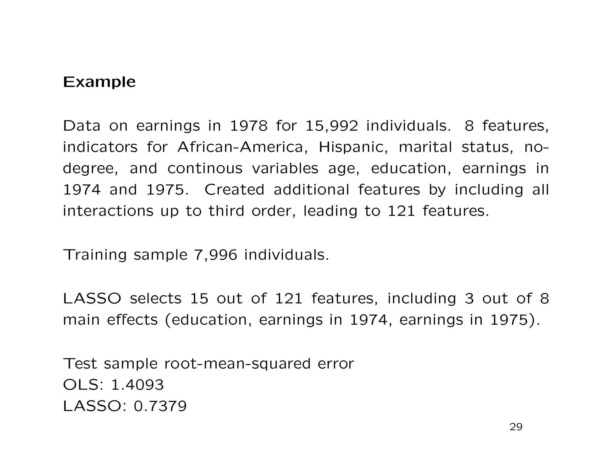 Example
Data on earnings in 1978 for 15,992 individuals. 8 features,
indicators for African-America, Hispanic, marital status, no-
degree, and continous variables age, education, earnings in
1974 and 1975. Created additional features by including all
interactions up to third order, leading to 121 features.
Training sample 7,996 individuals.
LASSO selects 15 out of 121 features, including 3 out of 8
main eﬀects (education, earnings in 1974, earnings in 1975).
Test sample root-mean-squared error
OLS: 1.4093
LASSO: 0.7379
29
 