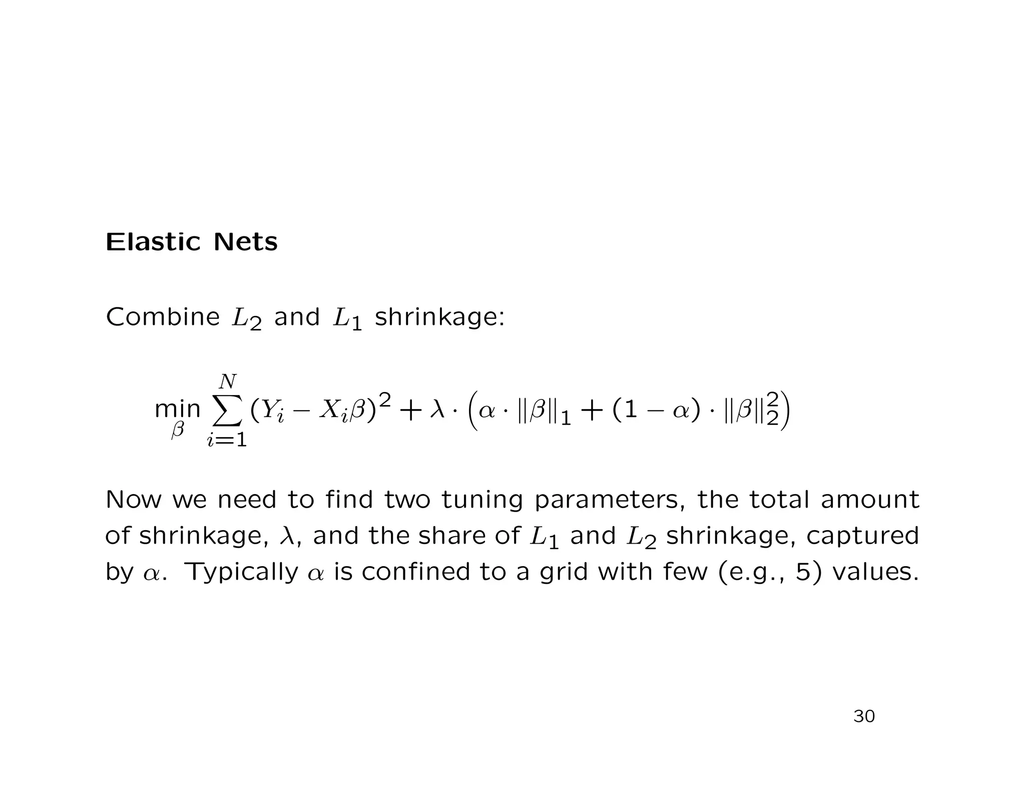 Elastic Nets
Combine L2 and L1 shrinkage:
min
β
N
i=1
(Yi − Xiβ)2 + λ · α · β 1 + (1 − α) · β 2
2
Now we need to ﬁnd two tuning parameters, the total amount
of shrinkage, λ, and the share of L1 and L2 shrinkage, captured
by α. Typically α is conﬁned to a grid with few (e.g., 5) values.
30
 