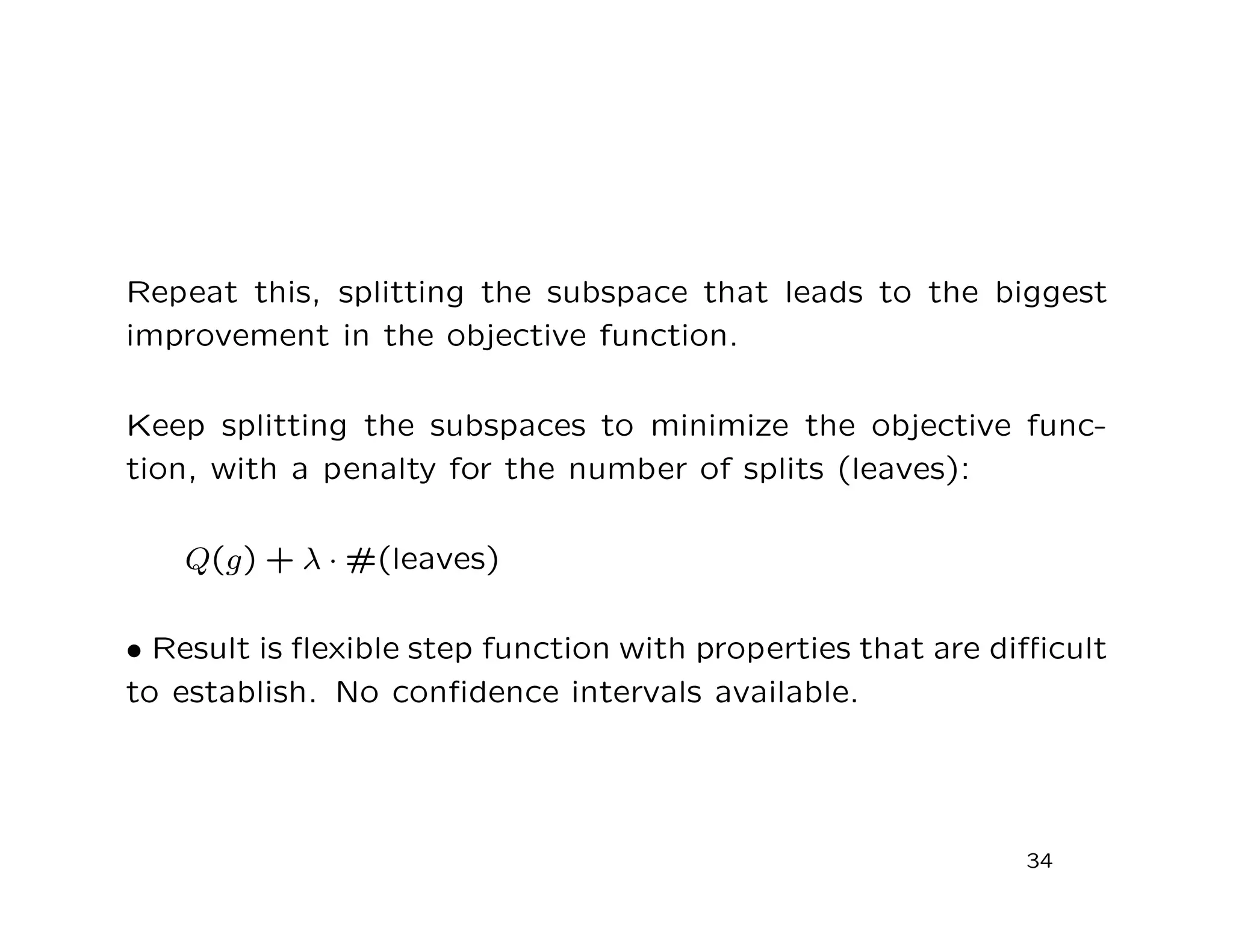 Repeat this, splitting the subspace that leads to the biggest
improvement in the objective function.
Keep splitting the subspaces to minimize the objective func-
tion, with a penalty for the number of splits (leaves):
Q(g) + λ · #(leaves)
• Result is ﬂexible step function with properties that are diﬃcult
to establish. No conﬁdence intervals available.
34
 