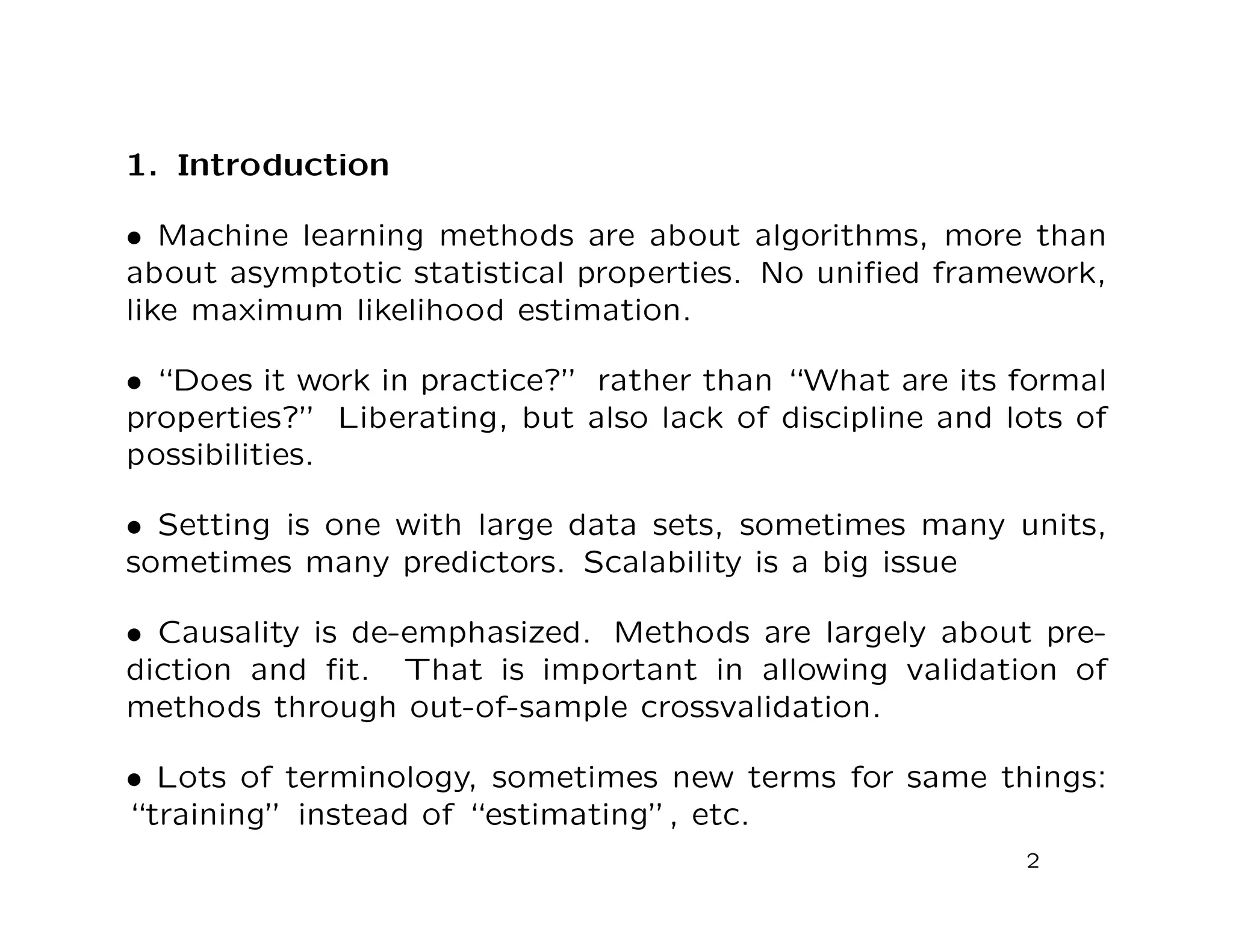 1. Introduction
• Machine learning methods are about algorithms, more than
about asymptotic statistical properties. No uniﬁed framework,
like maximum likelihood estimation.
• “Does it work in practice?” rather than “What are its formal
properties?” Liberating, but also lack of discipline and lots of
possibilities.
• Setting is one with large data sets, sometimes many units,
sometimes many predictors. Scalability is a big issue
• Causality is de-emphasized. Methods are largely about pre-
diction and ﬁt. That is important in allowing validation of
methods through out-of-sample crossvalidation.
• Lots of terminology, sometimes new terms for same things:
“training” instead of “estimating”, etc.
2
 