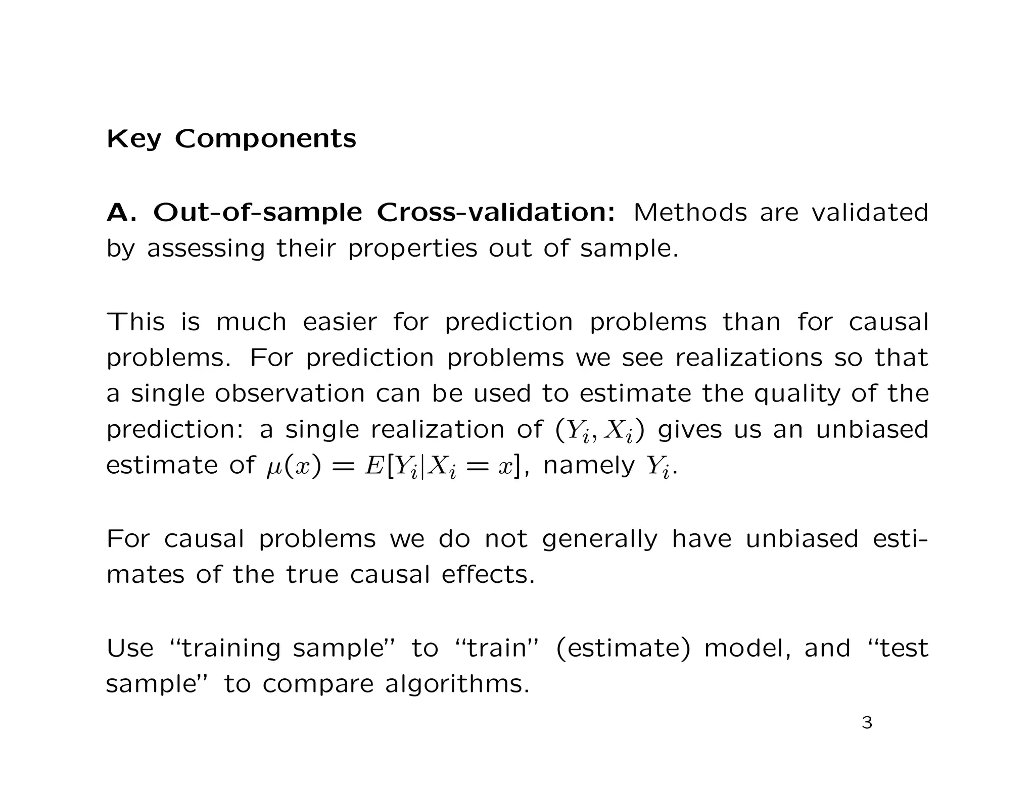 Key Components
A. Out-of-sample Cross-validation: Methods are validated
by assessing their properties out of sample.
This is much easier for prediction problems than for causal
problems. For prediction problems we see realizations so that
a single observation can be used to estimate the quality of the
prediction: a single realization of (Yi, Xi) gives us an unbiased
estimate of µ(x) = E[Yi|Xi = x], namely Yi.
For causal problems we do not generally have unbiased esti-
mates of the true causal eﬀects.
Use “training sample” to “train” (estimate) model, and “test
sample” to compare algorithms.
3
 