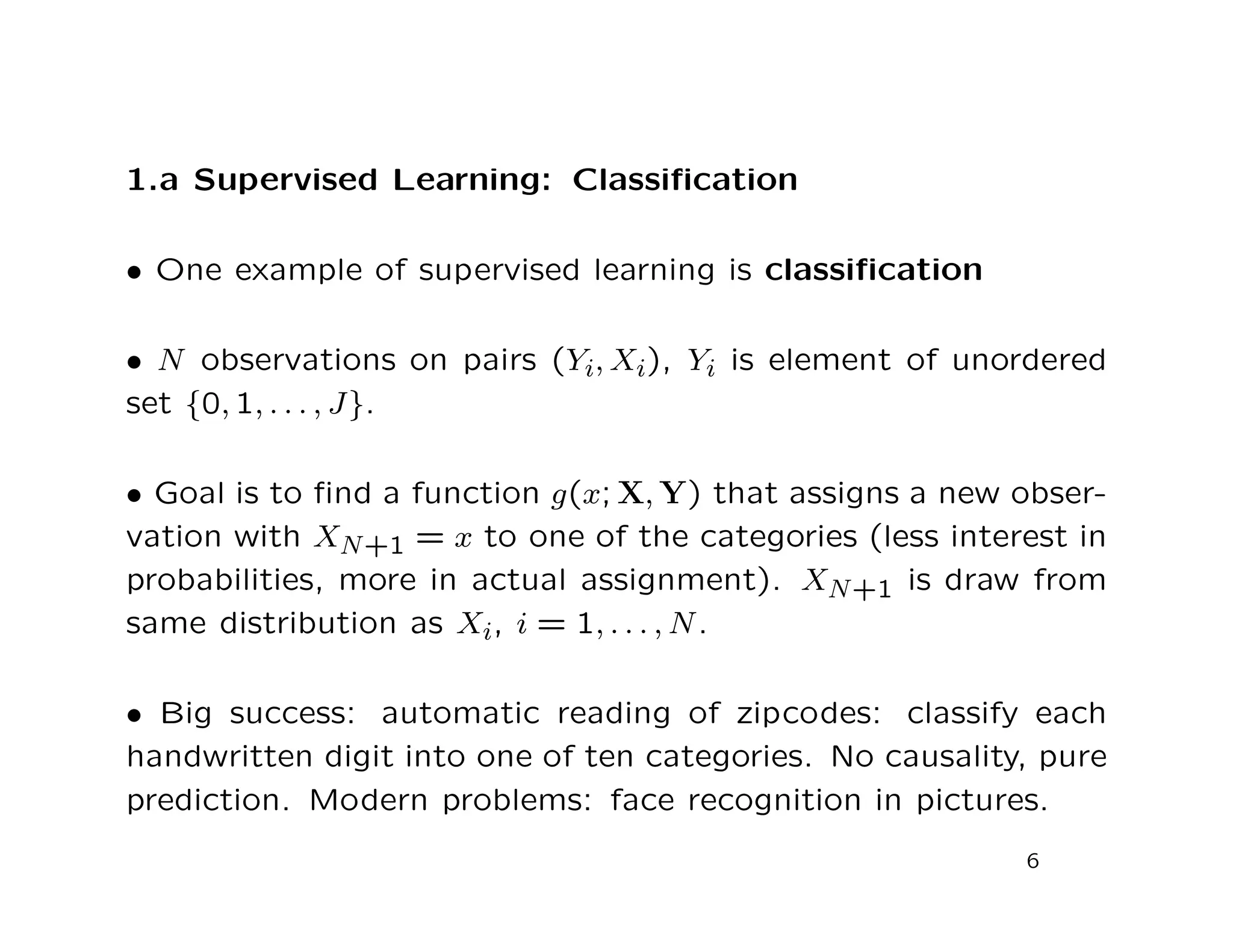 1.a Supervised Learning: Classiﬁcation
• One example of supervised learning is classiﬁcation
• N observations on pairs (Yi, Xi), Yi is element of unordered
set {0, 1, . . . , J}.
• Goal is to ﬁnd a function g(x; X, Y) that assigns a new obser-
vation with XN+1 = x to one of the categories (less interest in
probabilities, more in actual assignment). XN+1 is draw from
same distribution as Xi, i = 1, . . . , N.
• Big success: automatic reading of zipcodes: classify each
handwritten digit into one of ten categories. No causality, pure
prediction. Modern problems: face recognition in pictures.
6
 