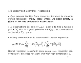 1.b Supervised Learning: Regression
• One example familiar from economic literature is nonpara-
metric regression: many cases where we need simply a
good ﬁt for the conditional expectation.
• N observations on pairs (Yi, Xi). Goal is to ﬁnd a function
g(x; X, Y) that is a good predictor for YN+1 for a new obser-
vation with XN+1 = x.
• Widely used methods in econometrics: kernel regression
g(x|X, Y) =
N
i=1
Yi · K
Xi − x
h
N
i=1
K
Xi − x
h
Kernel regression is useful in some cases (e.g., regression dis-
continuity), but does not work well with high-dimensional x.
7
 