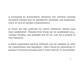 • Compared to econometric literature the machine learning
literature focuses less on asymptotic normality and properties,
more on out-of-sample crossvalidation.
• There are few methods for which inferential results have
been established. Possible that these can be established (e.g.,
random forests), but probably not for all, and not a priority in
this literature.
• Many supervised learning methods can be adapted to work
for classiﬁcation and regression. Here I focus on estimating re-
gression functions because that is more familiar to economists.
8
 
