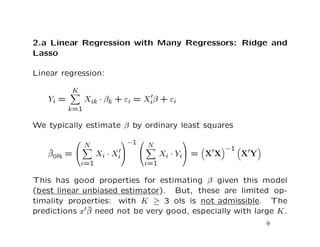 2.a Linear Regression with Many Regressors: Ridge and
Lasso
Linear regression:
Yi =
K
k=1
Xik · βk + εi = Xiβ + εi
We typically estimate β by ordinary least squares
ˆβols =


N
i=1
Xi · Xi


−1 

N
i=1
Xi · Yi

 = X X
−1
X Y
This has good properties for estimating β given this model
(best linear unbiased estimator). But, these are limited op-
timality properties: with K ≥ 3 ols is not admissible. The
predictions x ˆβ need not be very good, especially with large K.
9
 