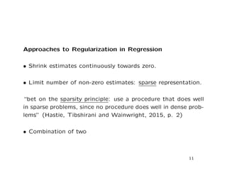 Approaches to Regularization in Regression
• Shrink estimates continuously towards zero.
• Limit number of non-zero estimates: sparse representation.
“bet on the sparsity principle: use a procedure that does well
in sparse problems, since no procedure does well in dense prob-
lems” (Hastie, Tibshirani and Wainwright, 2015, p. 2)
• Combination of two
11
 