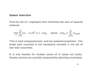 Subset Selection
Find the set of t regressors that minimizes the sum of squared
residuals
min
β
N
i=1
(Yi − Xiβ)2 + λ · β 0 where β 0 =
K
k=1
1βk=0
This is hard computationally, and has awkward properties: The
single best covariate is not necessarily included in the set of
two best covariates.
It is only feasible for modest values of K (does not scale).
Greedy versions are available (sequentially selecting covariates).
12
 