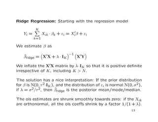 Ridge Regression: Starting with the regression model
Yi =
K
k=1
Xik · βk + εi = Xiβ + εi
We estimate β as
ˆβridge = X X + λ · IK
−1
X Y
We inﬂate the X X matrix by λ·IK so that it is positive deﬁnite
irrespective of K, including K > N.
The solution has a nice interpretation: If the prior distribution
for β is N(0, τ2·IK), and the distribution of εi is normal N(0, σ2),
if λ = σ2/τ2, then ˆβridge is the posterior mean/mode/median.
The ols estimates are shrunk smoothly towards zero: if the Xik
are orthonormal, all the ols coeﬀs shrink by a factor 1/(1 + λ).
13
 