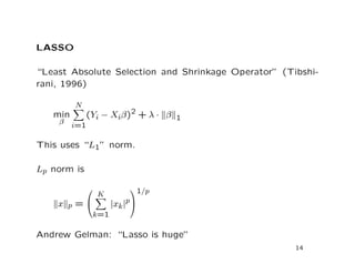 LASSO
“Least Absolute Selection and Shrinkage Operator” (Tibshi-
rani, 1996)
min
β
N
i=1
(Yi − Xiβ)2 + λ · β 1
This uses “L1” norm.
Lp norm is
x p =


K
k=1
|xk|p


1/p
Andrew Gelman: “Lasso is huge”
14
 