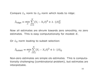 Compare L1 norm to L2 norm which leads to ridge:
ˆβridge = min
β
N
i=1
(Yi − Xiβ)2 + λ · β 2
2
Now all estimates are shrunk towards zero smoothly, no zero
estimates. This is easy computationally for modest K.
Or L0 norm leading to subset selection:
ˆβsubset = min
β
N
i=1
(Yi − Xiβ)2 + λ · β 0
Non-zero estimates are simple ols estimates. This is computa-
tionally challenging (combinatorial problem), but estimates are
interpretable.
16
 